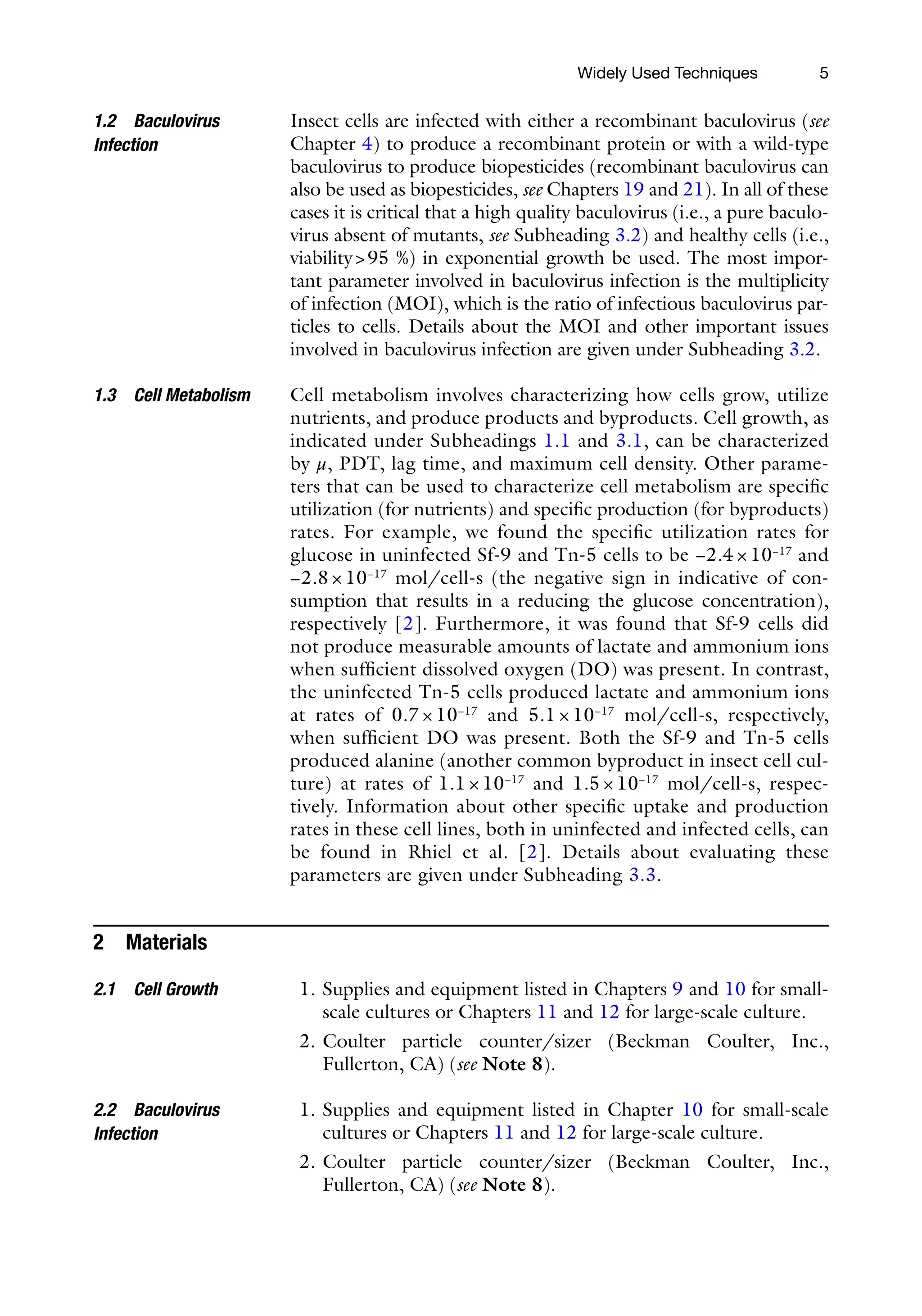 5
Insect cells are infected with either a recombinant baculovirus (see
Chapter 4) to produce a recombinant protein or with a wild-type
baculovirus to produce biopesticides (recombinant baculovirus can
also be used as biopesticides, see Chapters 19 and 21). In all of these
cases it is critical that a high quality baculovirus (i.e., a pure baculo-
virus absent of mutants, see Subheading 3.2) and healthy cells (i.e.,
viability>95 %) in exponential growth be used. The most impor-
tant parameter involved in baculovirus infection is the multiplicity
of infection (MOI), which is the ratio of infectious baculovirus par-
ticles to cells. Details about the MOI and other important issues
involved in baculovirus infection are given under Subheading 3.2.
Cell metabolism involves characterizing how cells grow, utilize
nutrients, and produce products and byproducts. Cell growth, as
indicated under Subheadings 1.1 and 3.1, can be characterized
by μ, PDT, lag time, and maximum cell density. Other parame-
ters that can be used to characterize cell metabolism are specific
utilization (for nutrients) and specific production (for byproducts)
rates. For example, we found the specific utilization rates for
glucose in uninfected Sf-9 and Tn-5 cells to be −2.4 × 10−17
and
−2.8 × 10−17
mol/cell-s (the negative sign in indicative of con-
sumption that results in a reducing the glucose concentration),
respectively [2]. Furthermore, it was found that Sf-9 cells did
not produce measurable amounts of lactate and ammonium ions
when sufficient dissolved oxygen (DO) was present. In contrast,
the uninfected Tn-5 cells produced lactate and ammonium ions
at rates of 0.7 × 10−17
and 5.1 × 10−17
mol/cell-s, respectively,
when sufficient DO was present. Both the Sf-9 and Tn-5 cells
produced alanine (another common byproduct in insect cell cul-
ture) at rates of 1.1 × 10−17
and 1.5 × 10−17
mol/cell-s, respec-
tively. Information about other specific uptake and production
rates in these cell lines, both in uninfected and infected cells, can
be found in Rhiel et al. [2]. Details about evaluating these
parameters are given under Subheading 3.3.
2 Materials
1. Supplies and equipment listed in Chapters 9 and 10 for small-­
scale cultures or Chapters 11 and 12 for large-scale culture.
2. Coulter particle counter/sizer (Beckman Coulter, Inc.,
Fullerton, CA) (see Note 8).
1. Supplies and equipment listed in Chapter 10 for small-scale
cultures or Chapters 11 and 12 for large-scale culture.
2. Coulter particle counter/sizer (Beckman Coulter, Inc.,
Fullerton, CA) (see Note 8).
1.2 Baculovirus
Infection
1.3 Cell Metabolism
2.1 Cell Growth
2.2 Baculovirus
Infection
Widely Used Techniques
 