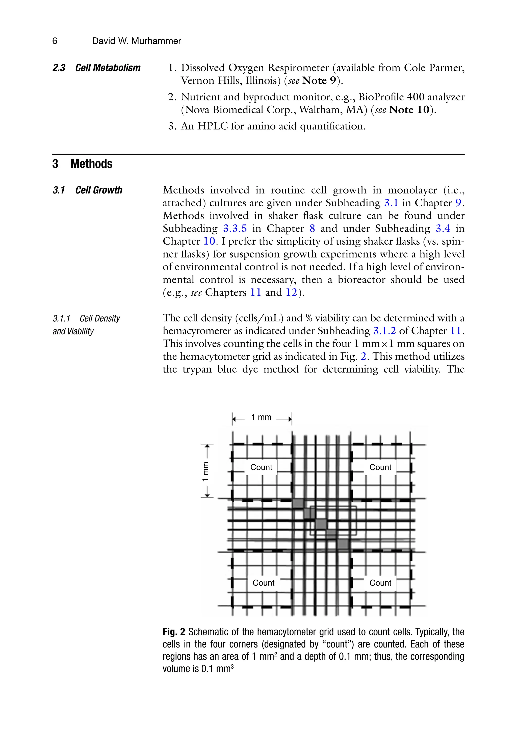 6
1. Dissolved Oxygen Respirometer (available from Cole Parmer,
Vernon Hills, Illinois) (see Note 9).
2. Nutrient and byproduct monitor, e.g., BioProfile 400 analyzer
(Nova Biomedical Corp., Waltham, MA) (see Note 10).
3. An HPLC for amino acid quantification.
3 Methods
Methods involved in routine cell growth in monolayer (i.e.,
attached) cultures are given under Subheading 3.1 in Chapter 9.
Methods involved in shaker flask culture can be found under
Subheading 3.3.5 in Chapter 8 and under Subheading 3.4 in
Chapter 10. I prefer the simplicity of using shaker flasks (vs. spin-
ner flasks) for suspension growth experiments where a high level
of environmental control is not needed. If a high level of environ-
mental control is necessary, then a bioreactor should be used
(e.g., see Chapters 11 and 12).
The cell density (cells/mL) and % viability can be determined with a
hemacytometer as indicated under Subheading 3.1.2 of Chapter 11.
This involves counting the cells in the four 1 mm×1 mm squares on
the hemacytometer grid as indicated in Fig. 2. This method utilizes
the trypan blue dye method for determining cell viability. The
2.3 Cell Metabolism
3.1 Cell Growth
3.1.1 Cell Density
and Viability
1 mm
1
mm
Count
Count
Count
Count
Fig. 2 Schematic of the hemacytometer grid used to count cells. Typically, the
cells in the four corners (designated by “count”) are counted. Each of these
regions has an area of 1 mm2
and a depth of 0.1 mm; thus, the corresponding
volume is 0.1 mm3
David W. Murhammer
 