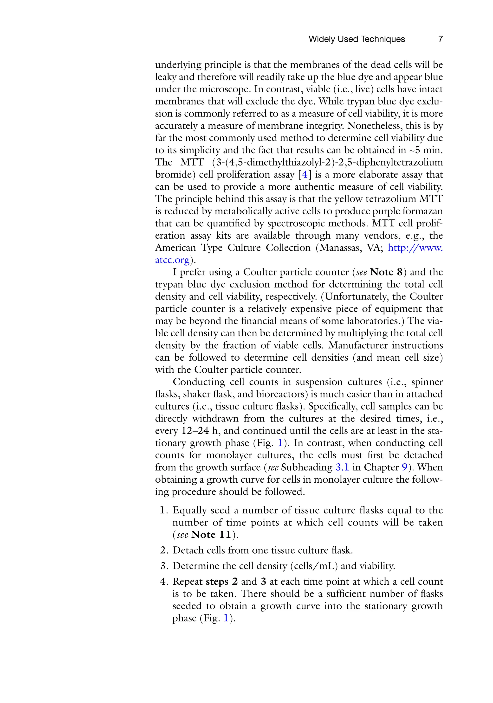 7
underlying principle is that the membranes of the dead cells will be
leaky and therefore will readily take up the blue dye and appear blue
under the microscope. In contrast, viable (i.e., live) cells have intact
membranes that will exclude the dye. While trypan blue dye exclu-
sion is commonly referred to as a measure of cell viability, it is more
accurately a measure of membrane integrity. Nonetheless, this is by
far the most commonly used method to determine cell viability due
to its simplicity and the fact that results can be obtained in ~5 min.
The MTT (3-(4,5-­
dimethylthiazolyl-2)-2,5-diphenyltetrazolium
bromide) cell proliferation assay [4] is a more elaborate assay that
can be used to provide a more authentic measure of cell viability.
The principle behind this assay is that the yellow tetrazolium MTT
is reduced by metabolically active cells to produce purple formazan
that can be quantified by spectroscopic methods. MTT cell prolif-
eration assay kits are available through many vendors, e.g., the
American Type Culture Collection (Manassas, VA; http:/
/www.
atcc.org).
I prefer using a Coulter particle counter (see Note 8) and the
trypan blue dye exclusion method for determining the total cell
density and cell viability, respectively. (Unfortunately, the Coulter
particle counter is a relatively expensive piece of equipment that
may be beyond the financial means of some laboratories.) The via-
ble cell density can then be determined by multiplying the total cell
density by the fraction of viable cells. Manufacturer instructions
can be followed to determine cell densities (and mean cell size)
with the Coulter particle counter.
Conducting cell counts in suspension cultures (i.e., spinner
flasks, shaker flask, and bioreactors) is much easier than in attached
cultures (i.e., tissue culture flasks). Specifically, cell samples can be
directly withdrawn from the cultures at the desired times, i.e.,
every 12–24 h, and continued until the cells are at least in the sta-
tionary growth phase (Fig. 1). In contrast, when conducting cell
counts for monolayer cultures, the cells must first be detached
from the growth surface (see Subheading 3.1 in Chapter 9). When
obtaining a growth curve for cells in monolayer culture the follow-
ing procedure should be followed.
1. Equally seed a number of tissue culture flasks equal to the
number of time points at which cell counts will be taken
(see Note 11).
2. Detach cells from one tissue culture flask.
3. Determine the cell density (cells/mL) and viability.
4. Repeat steps 2 and 3 at each time point at which a cell count
is to be taken. There should be a sufficient number of flasks
seeded to obtain a growth curve into the stationary growth
phase (Fig. 1).
Widely Used Techniques
 