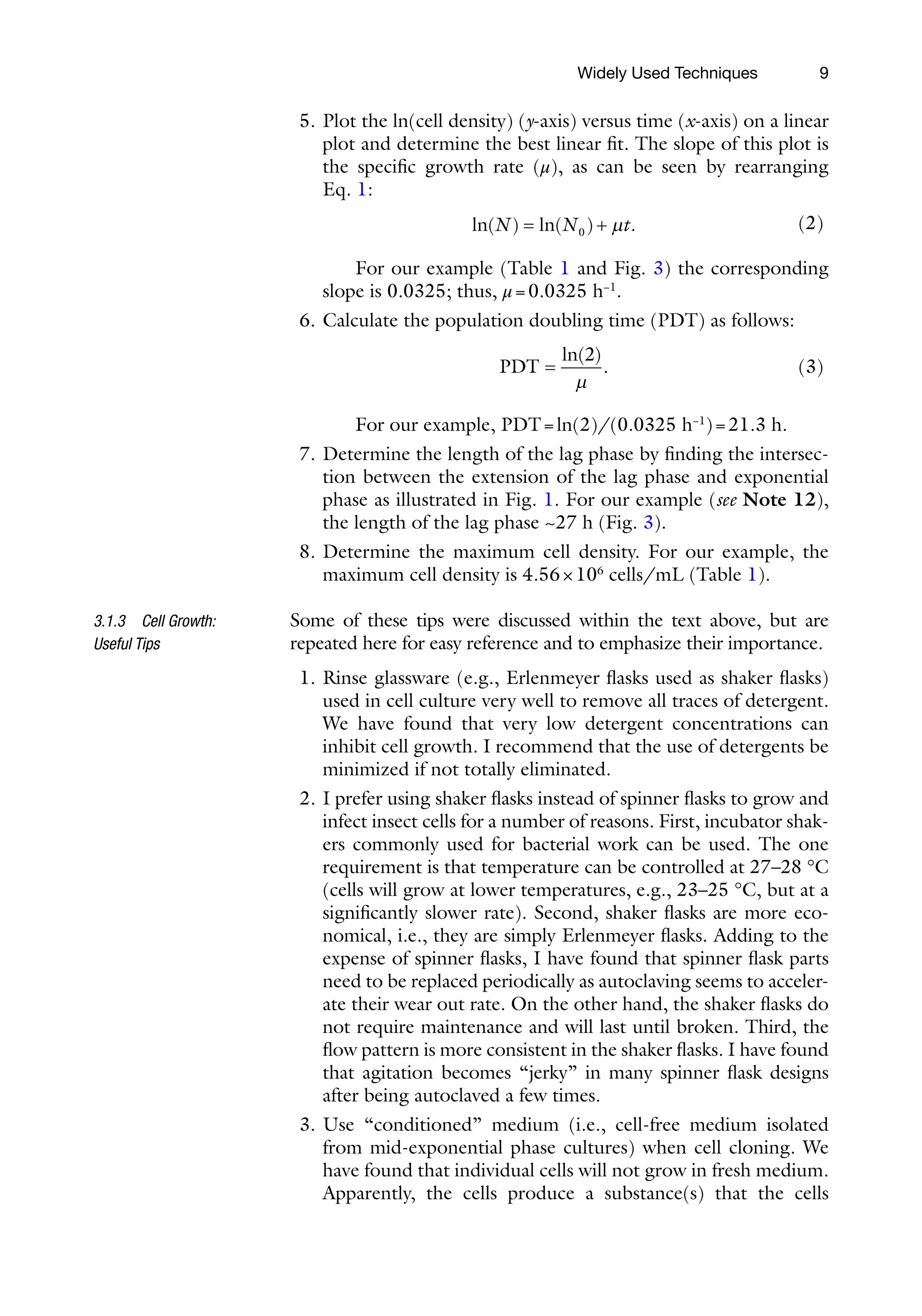 9
5. Plot the ln(cell density) (y-axis) versus time (x-axis) on a linear
plot and determine the best linear fit. The slope of this plot is
the specific growth rate (μ), as can be seen by rearranging
Eq. 1:
ln( ) ln( ) .
N N t
= +
0 m (2)
For our example (Table 1 and Fig. 3) the corresponding
slope is 0.0325; thus, μ=0.0325 h−1
.
6. Calculate the population doubling time (PDT) as follows:
PDT =
ln( )
.
2
m
(3)
For our example, PDT=ln(2)/(0.0325 h−1
)=21.3 h.
7. Determine the length of the lag phase by finding the intersec-
tion between the extension of the lag phase and exponential
phase as illustrated in Fig. 1. For our example (see Note 12),
the length of the lag phase ~27 h (Fig. 3).
8. Determine the maximum cell density. For our example, the
maximum cell density is 4.56×106
cells/mL (Table 1).
Some of these tips were discussed within the text above, but are
repeated here for easy reference and to emphasize their importance.
1. Rinse glassware (e.g., Erlenmeyer flasks used as shaker flasks)
used in cell culture very well to remove all traces of detergent.
We have found that very low detergent concentrations can
inhibit cell growth. I recommend that the use of detergents be
minimized if not totally eliminated.
2. I prefer using shaker flasks instead of spinner flasks to grow and
infect insect cells for a number of reasons. First, incubator shak-
ers commonly used for bacterial work can be used. The one
requirement is that temperature can be controlled at 27–28 °C
(cells will grow at lower temperatures, e.g., 23–25 °C, but at a
significantly slower rate). Second, shaker flasks are more eco-
nomical, i.e., they are simply Erlenmeyer flasks. Adding to the
expense of spinner flasks, I have found that spinner flask parts
need to be replaced periodically as autoclaving seems to acceler-
ate their wear out rate. On the other hand, the shaker flasks do
not require maintenance and will last until broken. Third, the
flow pattern is more consistent in the shaker flasks. I have found
that agitation becomes “jerky” in many spinner flask designs
after being autoclaved a few times.
3. Use “conditioned” medium (i.e., cell-free medium isolated
from mid-exponential phase cultures) when cell cloning. We
have found that individual cells will not grow in fresh medium.
Apparently, the cells produce a substance(s) that the cells
3.1.3 Cell Growth:
Useful Tips
Widely Used Techniques
 