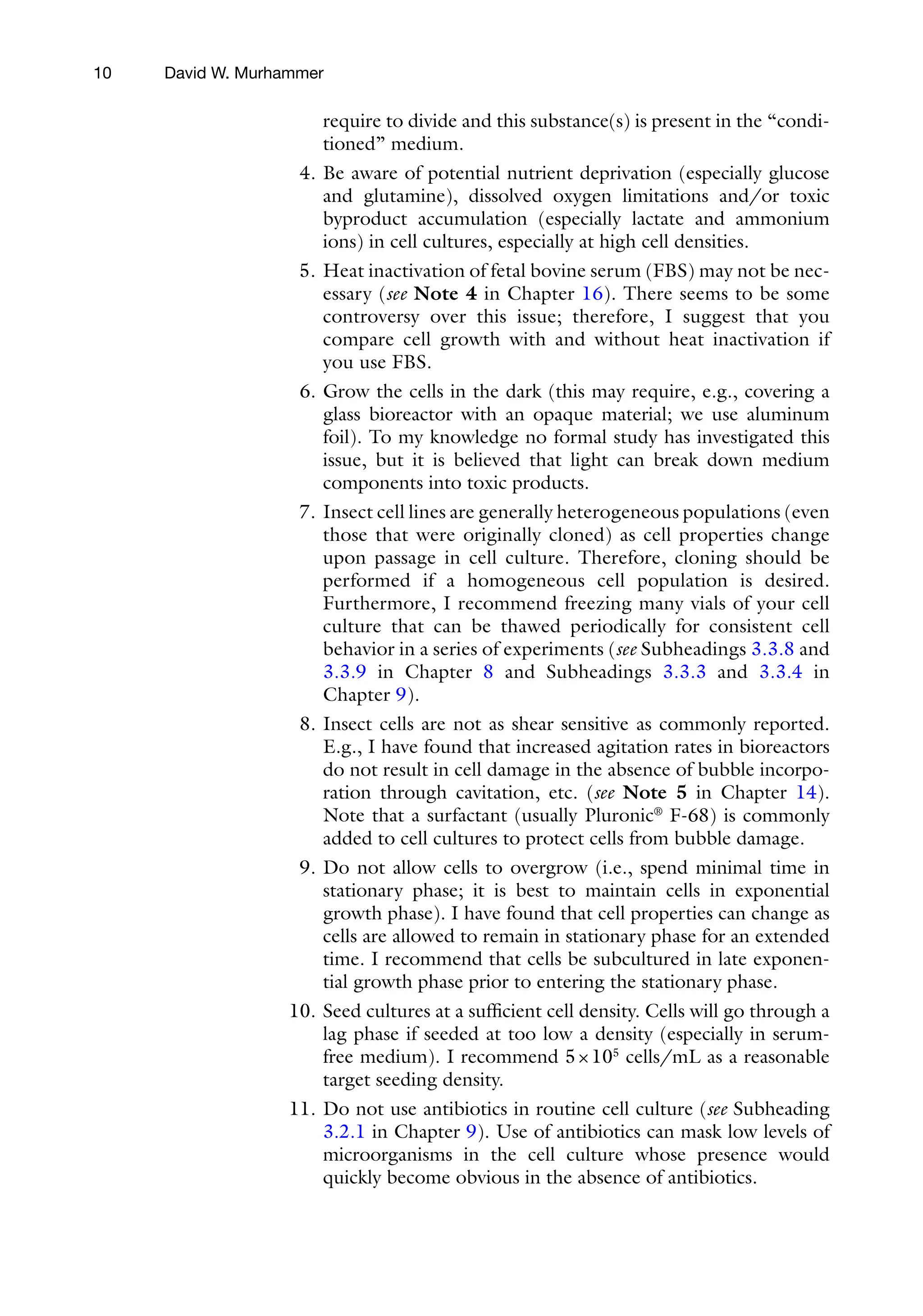 10
require to divide and this substance(s) is present in the “condi-
tioned” medium.
4. Be aware of potential nutrient deprivation (especially glucose
and glutamine), dissolved oxygen limitations and/or toxic
byproduct accumulation (especially lactate and ammonium
ions) in cell cultures, especially at high cell densities.
5. Heat inactivation of fetal bovine serum (FBS) may not be nec-
essary (see Note 4 in Chapter 16). There seems to be some
controversy over this issue; therefore, I suggest that you
compare cell growth with and without heat inactivation if
you use FBS.
6. Grow the cells in the dark (this may require, e.g., covering a
glass bioreactor with an opaque material; we use aluminum
foil). To my knowledge no formal study has investigated this
issue, but it is believed that light can break down medium
components into toxic products.
7. Insect cell lines are generally heterogeneous populations (even
those that were originally cloned) as cell properties change
upon passage in cell culture. Therefore, cloning should be
performed if a homogeneous cell population is desired.
Furthermore, I recommend freezing many vials of your cell
culture that can be thawed periodically for consistent cell
behavior in a series of experiments (see Subheadings 3.3.8 and
3.3.9 in Chapter 8 and Subheadings 3.3.3 and 3.3.4 in
Chapter 9).
8. Insect cells are not as shear sensitive as commonly reported.
E.g., I have found that increased agitation rates in bioreactors
do not result in cell damage in the absence of bubble incorpo-
ration through cavitation, etc. (see Note 5 in Chapter 14).
Note that a surfactant (usually Pluronic®
F-68) is commonly
added to cell cultures to protect cells from bubble damage.
9. Do not allow cells to overgrow (i.e., spend minimal time in
stationary phase; it is best to maintain cells in exponential
growth phase). I have found that cell properties can change as
cells are allowed to remain in stationary phase for an extended
time. I recommend that cells be subcultured in late exponen-
tial growth phase prior to entering the stationary phase.
10. Seed cultures at a sufficient cell density. Cells will go through a
lag phase if seeded at too low a density (especially in serum-­
free medium). I recommend 5×105
cells/mL as a reasonable
target seeding density.
11. Do not use antibiotics in routine cell culture (see Subheading
3.2.1 in Chapter 9). Use of antibiotics can mask low levels of
microorganisms in the cell culture whose presence would
quickly become obvious in the absence of antibiotics.
David W. Murhammer
 