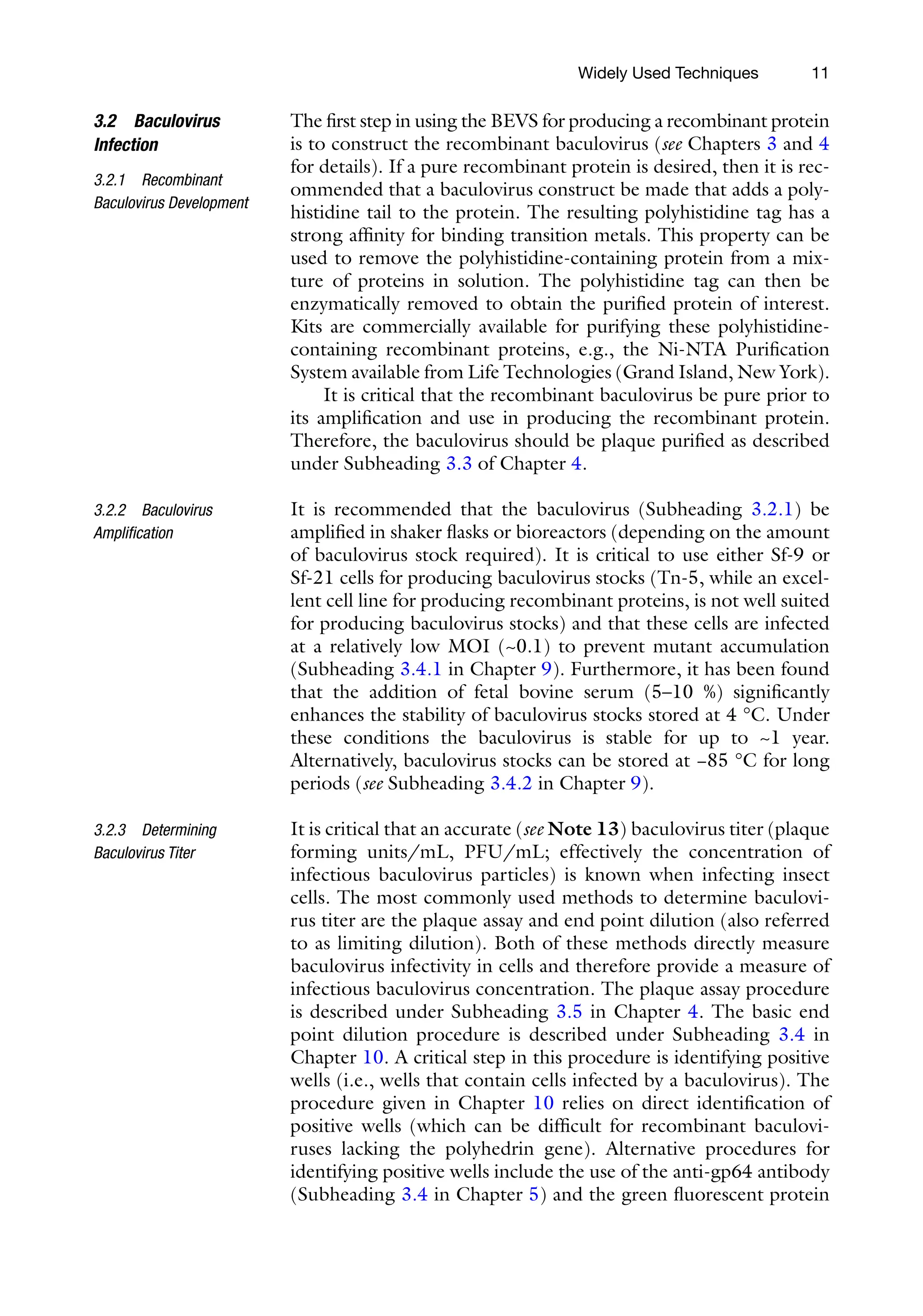 11
The first step in using the BEVS for producing a recombinant protein
is to construct the recombinant baculovirus (see Chapters 3 and 4
for details). If a pure recombinant protein is desired, then it is rec-
ommended that a baculovirus construct be made that adds a poly-
histidine tail to the protein. The resulting polyhistidine tag has a
strong affinity for binding transition metals. This property can be
used to remove the polyhistidine-containing protein from a mix-
ture of proteins in solution. The polyhistidine tag can then be
enzymatically removed to obtain the purified protein of interest.
Kits are commercially available for purifying these polyhistidine-­
containing recombinant proteins, e.g., the Ni-NTA Purification
System available from Life Technologies (Grand Island, New York).
It is critical that the recombinant baculovirus be pure prior to
its amplification and use in producing the recombinant protein.
Therefore, the baculovirus should be plaque purified as described
under Subheading 3.3 of Chapter 4.
It is recommended that the baculovirus (Subheading 3.2.1) be
amplified in shaker flasks or bioreactors (depending on the amount
of baculovirus stock required). It is critical to use either Sf-9 or
Sf-21 cells for producing baculovirus stocks (Tn-5, while an excel-
lent cell line for producing recombinant proteins, is not well suited
for producing baculovirus stocks) and that these cells are infected
at a relatively low MOI (~0.1) to prevent mutant accumulation
(Subheading 3.4.1 in Chapter 9). Furthermore, it has been found
that the addition of fetal bovine serum (5–10 %) significantly
enhances the stability of baculovirus stocks stored at 4 °C. Under
these conditions the baculovirus is stable for up to ~1 year.
Alternatively, baculovirus stocks can be stored at −85 °C for long
periods (see Subheading 3.4.2 in Chapter 9).
It is critical that an accurate (see Note 13) baculovirus titer (plaque
forming units/mL, PFU/mL; effectively the concentration of
infectious baculovirus particles) is known when infecting insect
cells. The most commonly used methods to determine baculovi-
rus titer are the plaque assay and end point dilution (also referred
to as limiting dilution). Both of these methods directly measure
baculovirus infectivity in cells and therefore provide a measure of
infectious baculovirus concentration. The plaque assay procedure
is described under Subheading 3.5 in Chapter 4. The basic end
point dilution procedure is described under Subheading 3.4 in
Chapter 10. A critical step in this procedure is identifying positive
wells (i.e., wells that contain cells infected by a baculovirus). The
procedure given in Chapter 10 relies on direct identification of
positive wells (which can be difficult for recombinant baculovi-
ruses lacking the polyhedrin gene). Alternative procedures for
identifying positive wells include the use of the anti-gp64 antibody
(Subheading 3.4 in Chapter 5) and the green fluorescent protein
3.2 Baculovirus
Infection
3.2.1 Recombinant
Baculovirus Development
3.2.2 Baculovirus
Amplification
3.2.3 Determining
Baculovirus Titer
Widely Used Techniques
 