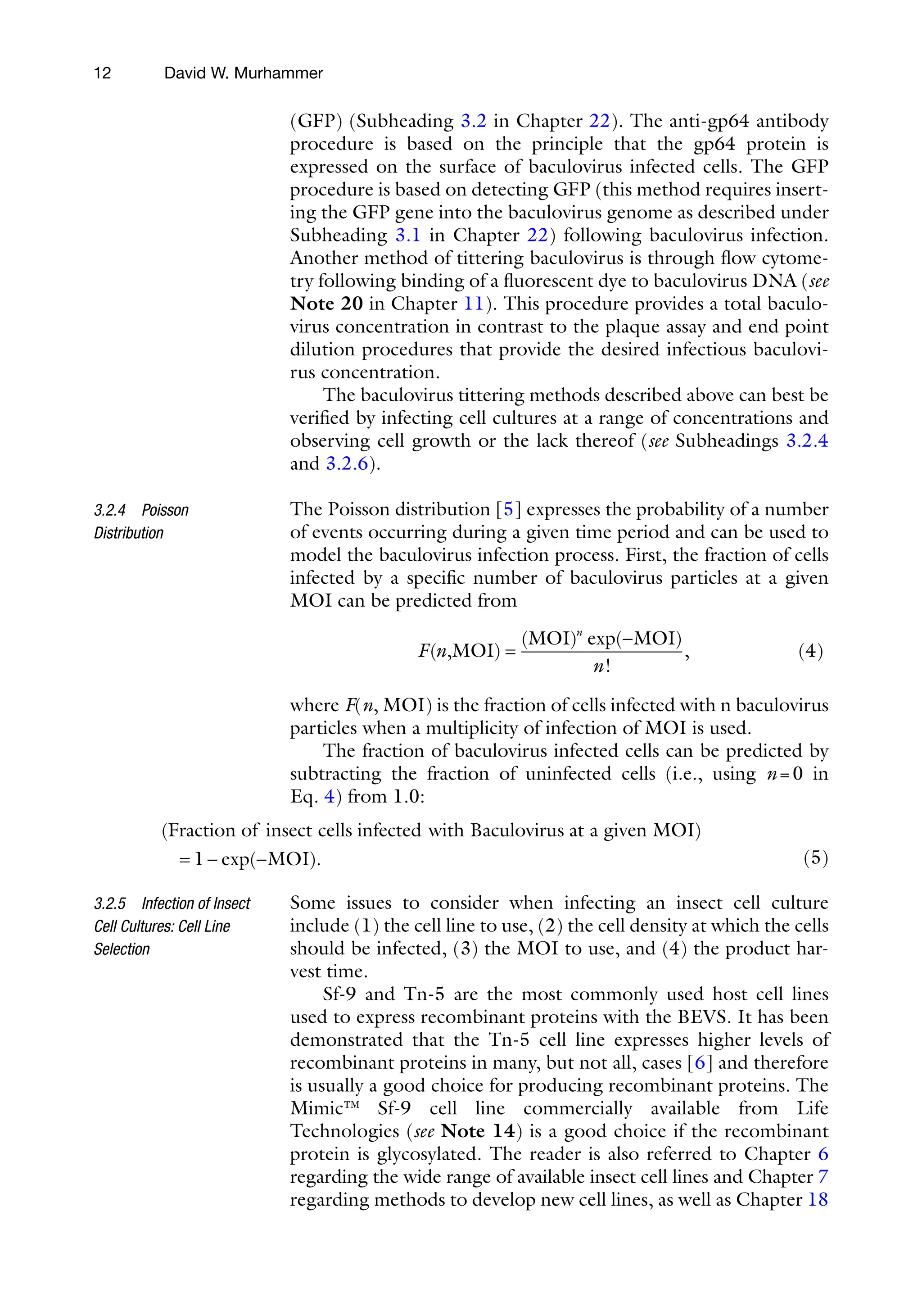 12
(GFP) (Subheading 3.2 in Chapter 22). The anti-gp64 antibody
procedure is based on the principle that the gp64 protein is
expressed on the surface of baculovirus infected cells. The GFP
procedure is based on detecting GFP (this method requires insert-
ing the GFP gene into the baculovirus genome as described under
Subheading 3.1 in Chapter 22) following baculovirus infection.
Another method of tittering baculovirus is through flow cytome-
try following binding of a fluorescent dye to baculovirus DNA (see
Note 20 in Chapter 11). This procedure provides a total baculo-
virus concentration in contrast to the plaque assay and end point
dilution procedures that provide the desired infectious baculovi-
rus concentration.
The baculovirus tittering methods described above can best be
verified by infecting cell cultures at a range of concentrations and
observing cell growth or the lack thereof (see Subheadings 3.2.4
and 3.2.6).
The Poisson distribution [5] expresses the probability of a number
of events occurring during a given time period and can be used to
model the baculovirus infection process. First, the fraction of cells
infected by a specific number of baculovirus particles at a given
MOI can be predicted from
F n
n
n
( )
( ) exp( )
!
,
,MOI
MOI MOI
=
-
(4)
where F(n, MOI) is the fraction of cells infected with n baculovirus
particles when a multiplicity of infection of MOI is used.
The fraction of baculovirus infected cells can be predicted by
subtracting the fraction of uninfected cells (i.e., using n=0 in
Eq. 4) from 1.0:
( )
Fraction of insect cells infected with Baculovirus at a given MOI
= 1
1- -
exp( ).
MOI 
(5)
Some issues to consider when infecting an insect cell culture
include (1) the cell line to use, (2) the cell density at which the cells
should be infected, (3) the MOI to use, and (4) the product har-
vest time.
Sf-9 and Tn-5 are the most commonly used host cell lines
used to express recombinant proteins with the BEVS. It has been
demonstrated that the Tn-5 cell line expresses higher levels of
recombinant proteins in many, but not all, cases [6] and therefore
is usually a good choice for producing recombinant proteins. The
Mimic™ Sf-9 cell line commercially available from Life
Technologies (see Note 14) is a good choice if the recombinant
protein is glycosylated. The reader is also referred to Chapter 6
regarding the wide range of available insect cell lines and Chapter 7
regarding methods to develop new cell lines, as well as Chapter 18
3.2.4 Poisson
Distribution
3.2.5 Infection of Insect
Cell Cultures: Cell Line
Selection
David W. Murhammer
 