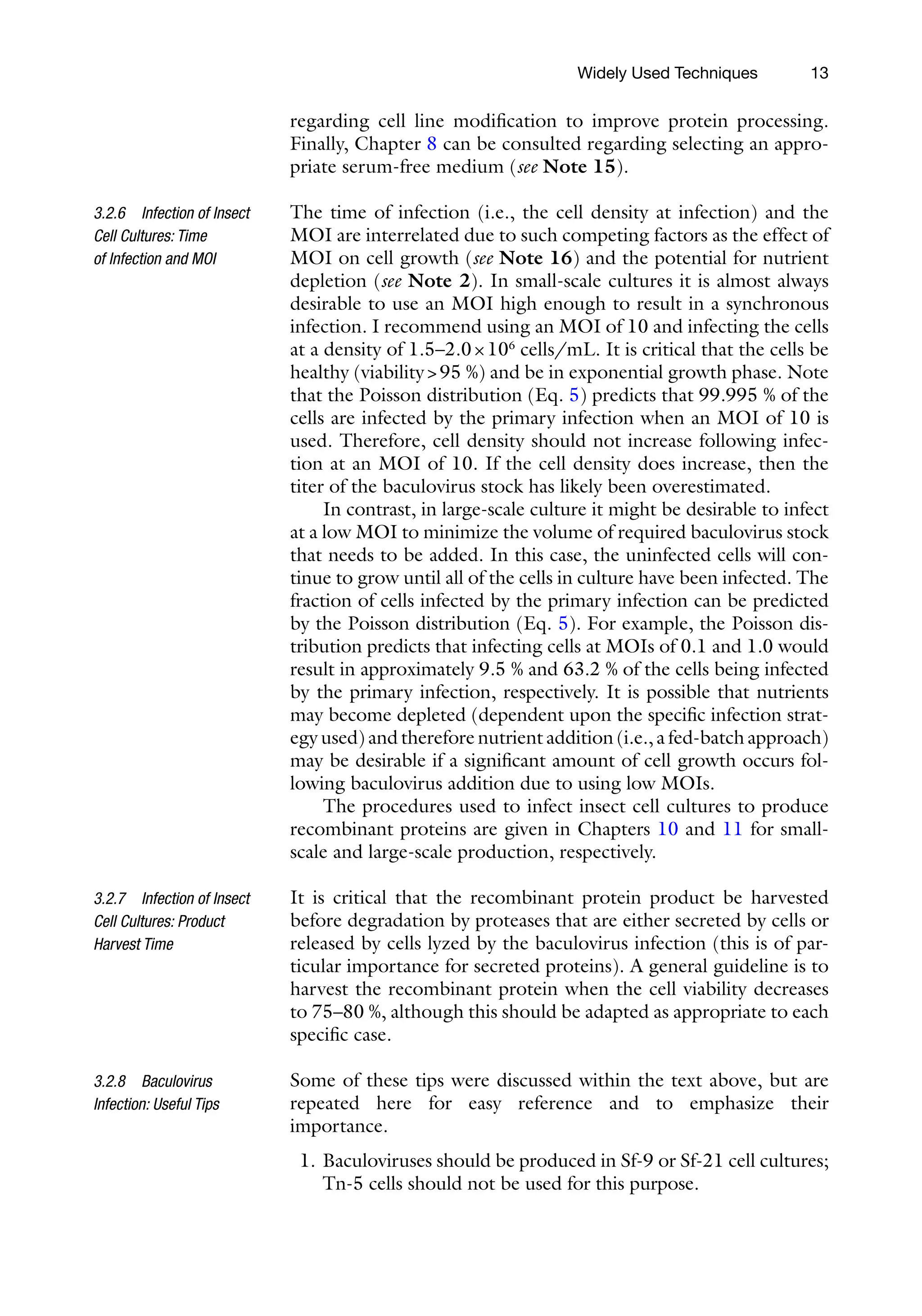 13
regarding cell line modification to improve protein processing.
Finally, Chapter 8 can be consulted regarding selecting an appro-
priate serum-free medium (see Note 15).
The time of infection (i.e., the cell density at infection) and the
MOI are interrelated due to such competing factors as the effect of
MOI on cell growth (see Note 16) and the potential for nutrient
depletion (see Note 2). In small-scale cultures it is almost always
desirable to use an MOI high enough to result in a synchronous
infection. I recommend using an MOI of 10 and infecting the cells
at a density of 1.5–2.0×106
cells/mL. It is critical that the cells be
healthy (viability95 %) and be in exponential growth phase. Note
that the Poisson distribution (Eq. 5) predicts that 99.995 % of the
cells are infected by the primary infection when an MOI of 10 is
used. Therefore, cell density should not increase following infec-
tion at an MOI of 10. If the cell density does increase, then the
titer of the baculovirus stock has likely been overestimated.
In contrast, in large-scale culture it might be desirable to infect
at a low MOI to minimize the volume of required baculovirus stock
that needs to be added. In this case, the uninfected cells will con-
tinue to grow until all of the cells in culture have been infected. The
fraction of cells infected by the primary infection can be predicted
by the Poisson distribution (Eq. 5). For example, the Poisson dis-
tribution predicts that infecting cells at MOIs of 0.1 and 1.0 would
result in approximately 9.5 % and 63.2 % of the cells being infected
by the primary infection, respectively. It is possible that nutrients
may become depleted (dependent upon the specific infection strat-
egy used) and therefore nutrient addition (i.e., a fed-­batch approach)
may be desirable if a significant amount of cell growth occurs fol-
lowing baculovirus addition due to using low MOIs.
The procedures used to infect insect cell cultures to produce
recombinant proteins are given in Chapters 10 and 11 for small-­
scale and large-scale production, respectively.
It is critical that the recombinant protein product be harvested
before degradation by proteases that are either secreted by cells or
released by cells lyzed by the baculovirus infection (this is of par-
ticular importance for secreted proteins). A general guideline is to
harvest the recombinant protein when the cell viability decreases
to 75–80 %, although this should be adapted as appropriate to each
specific case.
Some of these tips were discussed within the text above, but are
repeated here for easy reference and to emphasize their
importance.
1. Baculoviruses should be produced in Sf-9 or Sf-21 cell cultures;
Tn-5 cells should not be used for this purpose.
3.2.6 Infection of Insect
Cell Cultures: Time
of Infection and MOI
3.2.7 Infection of Insect
Cell Cultures: Product
Harvest Time
3.2.8 Baculovirus
Infection: Useful Tips
Widely Used Techniques
 