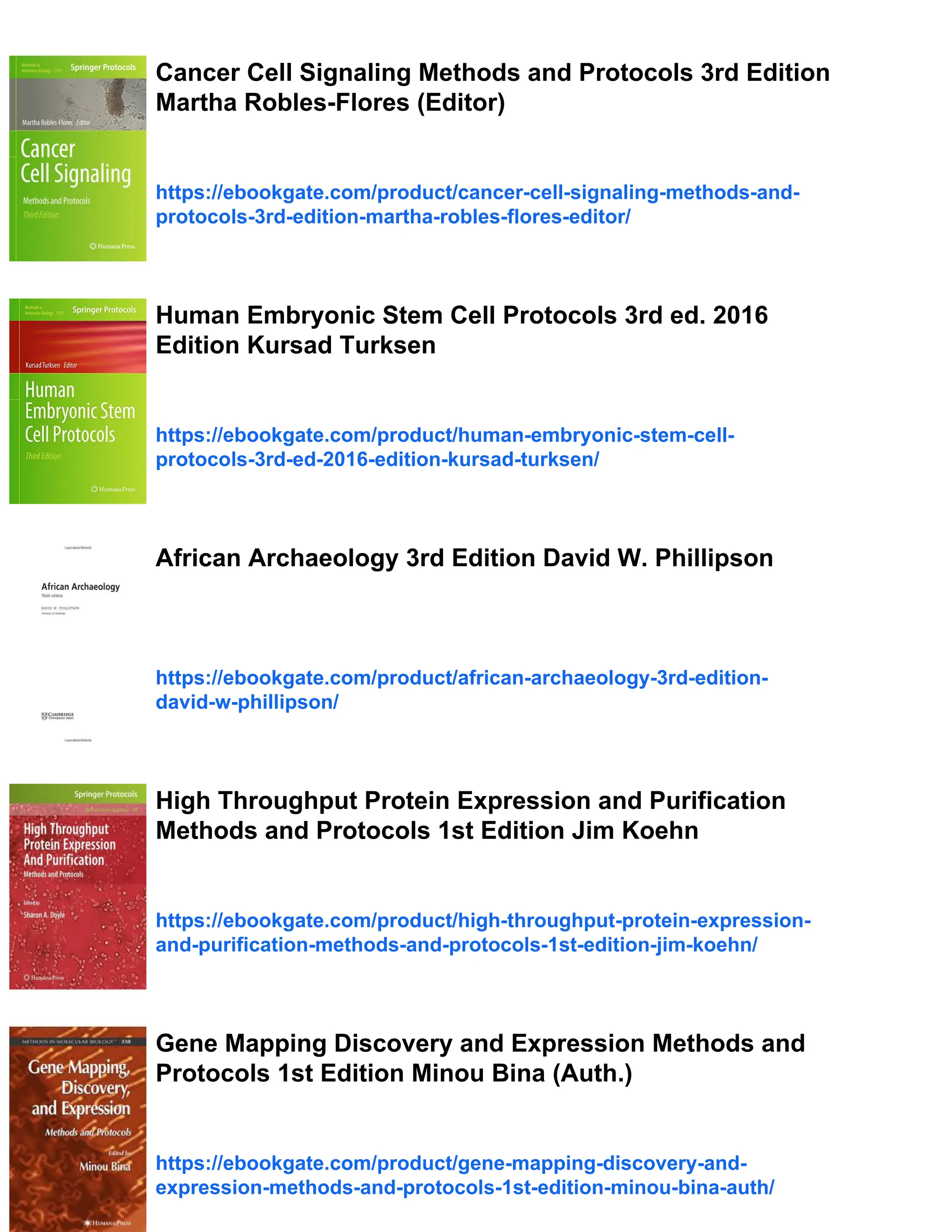 Cancer Cell Signaling Methods and Protocols 3rd Edition
Martha Robles-Flores (Editor)
https://ebookgate.com/product/cancer-cell-signaling-methods-and-
protocols-3rd-edition-martha-robles-flores-editor/
Human Embryonic Stem Cell Protocols 3rd ed. 2016
Edition Kursad Turksen
https://ebookgate.com/product/human-embryonic-stem-cell-
protocols-3rd-ed-2016-edition-kursad-turksen/
African Archaeology 3rd Edition David W. Phillipson
https://ebookgate.com/product/african-archaeology-3rd-edition-
david-w-phillipson/
High Throughput Protein Expression and Purification
Methods and Protocols 1st Edition Jim Koehn
https://ebookgate.com/product/high-throughput-protein-expression-
and-purification-methods-and-protocols-1st-edition-jim-koehn/
Gene Mapping Discovery and Expression Methods and
Protocols 1st Edition Minou Bina (Auth.)
https://ebookgate.com/product/gene-mapping-discovery-and-
expression-methods-and-protocols-1st-edition-minou-bina-auth/
 
