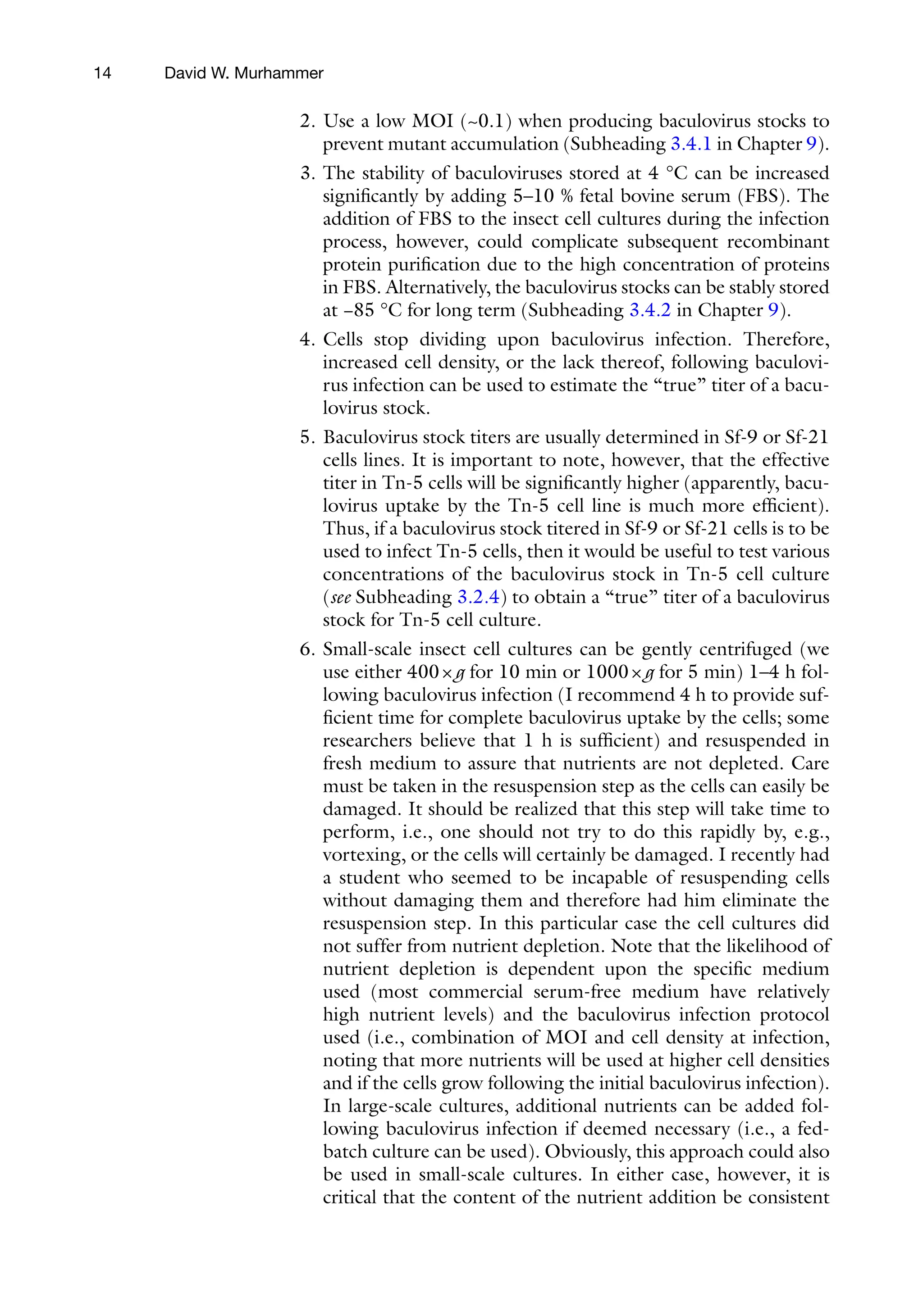 14
2. Use a low MOI (~0.1) when producing baculovirus stocks to
prevent mutant accumulation (Subheading 3.4.1 in Chapter 9).
3. The stability of baculoviruses stored at 4 °C can be increased
significantly by adding 5–10 % fetal bovine serum (FBS). The
addition of FBS to the insect cell cultures during the infection
process, however, could complicate subsequent recombinant
protein purification due to the high concentration of proteins
in FBS. Alternatively, the baculovirus stocks can be stably stored
at −85 °C for long term (Subheading 3.4.2 in Chapter 9).
4. Cells stop dividing upon baculovirus infection. Therefore,
increased cell density, or the lack thereof, following baculovi-
rus infection can be used to estimate the “true” titer of a bacu-
lovirus stock.
5. Baculovirus stock titers are usually determined in Sf-9 or Sf-21
cells lines. It is important to note, however, that the effective
titer in Tn-5 cells will be significantly higher (apparently, bacu-
lovirus uptake by the Tn-5 cell line is much more efficient).
Thus, if a baculovirus stock titered in Sf-9 or Sf-21 cells is to be
used to infect Tn-5 cells, then it would be useful to test various
concentrations of the baculovirus stock in Tn-5 cell culture
(see Subheading 3.2.4) to obtain a “true” titer of a baculovirus
stock for Tn-5 cell culture.
6. Small-scale insect cell cultures can be gently centrifuged (we
use either 400×g for 10 min or 1000×g for 5 min) 1–4 h fol-
lowing baculovirus infection (I recommend 4 h to provide suf-
ficient time for complete baculovirus uptake by the cells; some
researchers believe that 1 h is sufficient) and resuspended in
fresh medium to assure that nutrients are not depleted. Care
must be taken in the resuspension step as the cells can easily be
damaged. It should be realized that this step will take time to
perform, i.e., one should not try to do this rapidly by, e.g.,
vortexing, or the cells will certainly be damaged. I recently had
a student who seemed to be incapable of resuspending cells
without damaging them and therefore had him eliminate the
resuspension step. In this particular case the cell cultures did
not suffer from nutrient depletion. Note that the likelihood of
nutrient depletion is dependent upon the specific medium
used (most commercial serum-free medium have relatively
high nutrient levels) and the baculovirus infection protocol
used (i.e., combination of MOI and cell density at infection,
noting that more nutrients will be used at higher cell densities
and if the cells grow following the initial baculovirus infection).
In large-scale cultures, additional nutrients can be added fol-
lowing baculovirus infection if deemed necessary (i.e., a fed-
batch culture can be used). Obviously, this approach could also
be used in small-scale cultures. In either case, however, it is
critical that the content of the nutrient addition be consistent
David W. Murhammer
 