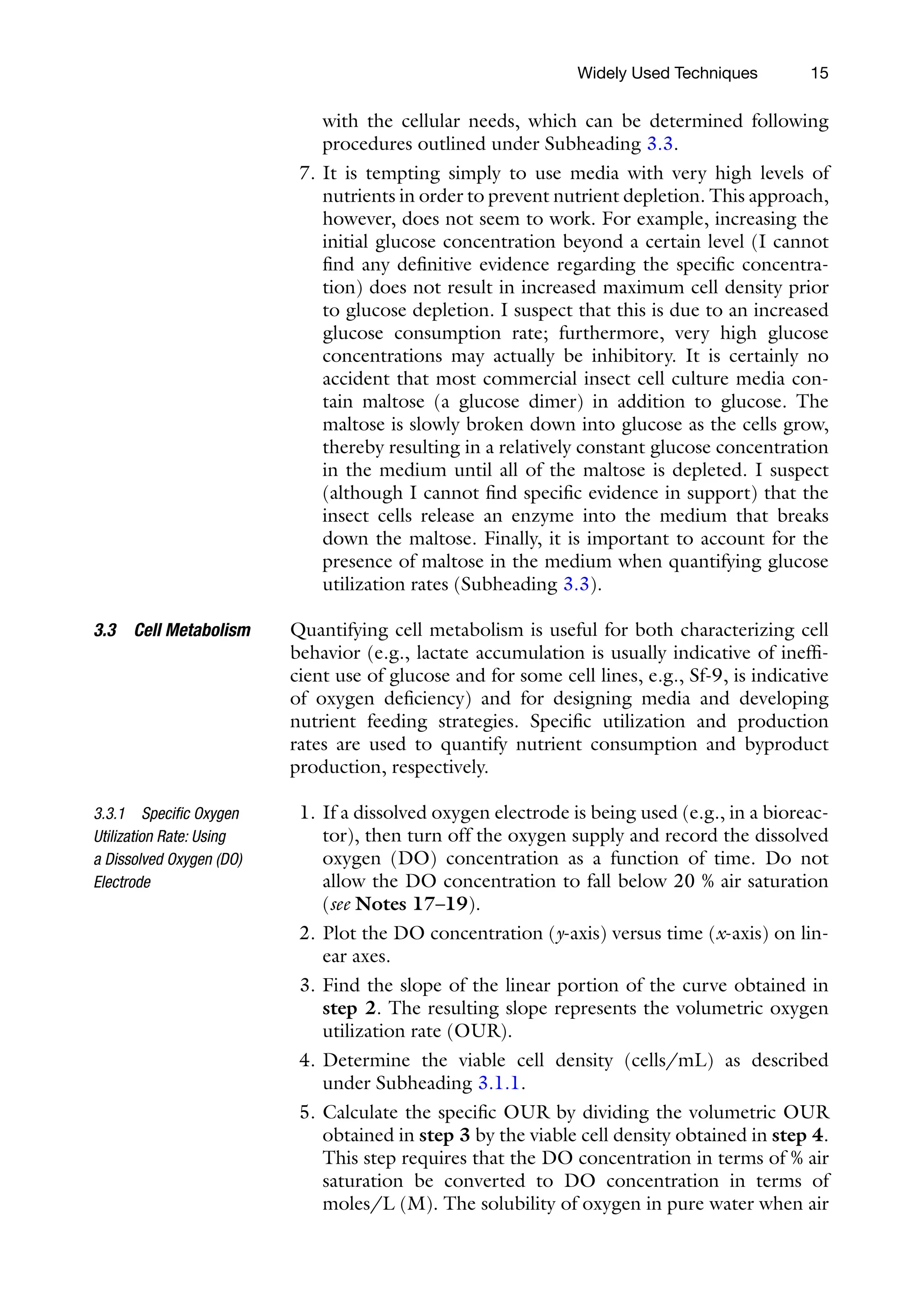 15
with the cellular needs, which can be determined following
procedures outlined under Subheading 3.3.
7. It is tempting simply to use media with very high levels of
nutrients in order to prevent nutrient depletion. This approach,
however, does not seem to work. For example, increasing the
initial glucose concentration beyond a certain level (I cannot
find any definitive evidence regarding the specific concentra-
tion) does not result in increased maximum cell density prior
to glucose depletion. I suspect that this is due to an increased
glucose consumption rate; furthermore, very high glucose
concentrations may actually be inhibitory. It is certainly no
accident that most commercial insect cell culture media con-
tain maltose (a glucose dimer) in addition to glucose. The
maltose is slowly broken down into glucose as the cells grow,
thereby resulting in a relatively constant glucose concentration
in the medium until all of the maltose is depleted. I suspect
(although I cannot find specific evidence in support) that the
insect cells release an enzyme into the medium that breaks
down the maltose. Finally, it is important to account for the
presence of maltose in the medium when quantifying glucose
utilization rates (Subheading 3.3).
Quantifying cell metabolism is useful for both characterizing cell
behavior (e.g., lactate accumulation is usually indicative of ineffi-
cient use of glucose and for some cell lines, e.g., Sf-9, is indicative
of oxygen deficiency) and for designing media and developing
nutrient feeding strategies. Specific utilization and production
rates are used to quantify nutrient consumption and byproduct
production, respectively.
1. If a dissolved oxygen electrode is being used (e.g., in a bioreac-
tor), then turn off the oxygen supply and record the dissolved
oxygen (DO) concentration as a function of time. Do not
allow the DO concentration to fall below 20 % air saturation
(see Notes 17–19).
2. Plot the DO concentration (y-axis) versus time (x-axis) on lin-
ear axes.
3. Find the slope of the linear portion of the curve obtained in
step 2. The resulting slope represents the volumetric oxygen
utilization rate (OUR).
4. Determine the viable cell density (cells/mL) as described
under Subheading 3.1.1.
5. Calculate the specific OUR by dividing the volumetric OUR
obtained in step 3 by the viable cell density obtained in step 4.
This step requires that the DO concentration in terms of % air
saturation be converted to DO concentration in terms of
moles/L (M). The solubility of oxygen in pure water when air
3.3 Cell Metabolism
3.3.1 Specific Oxygen
Utilization Rate: Using
a Dissolved Oxygen (DO)
Electrode
Widely Used Techniques
 