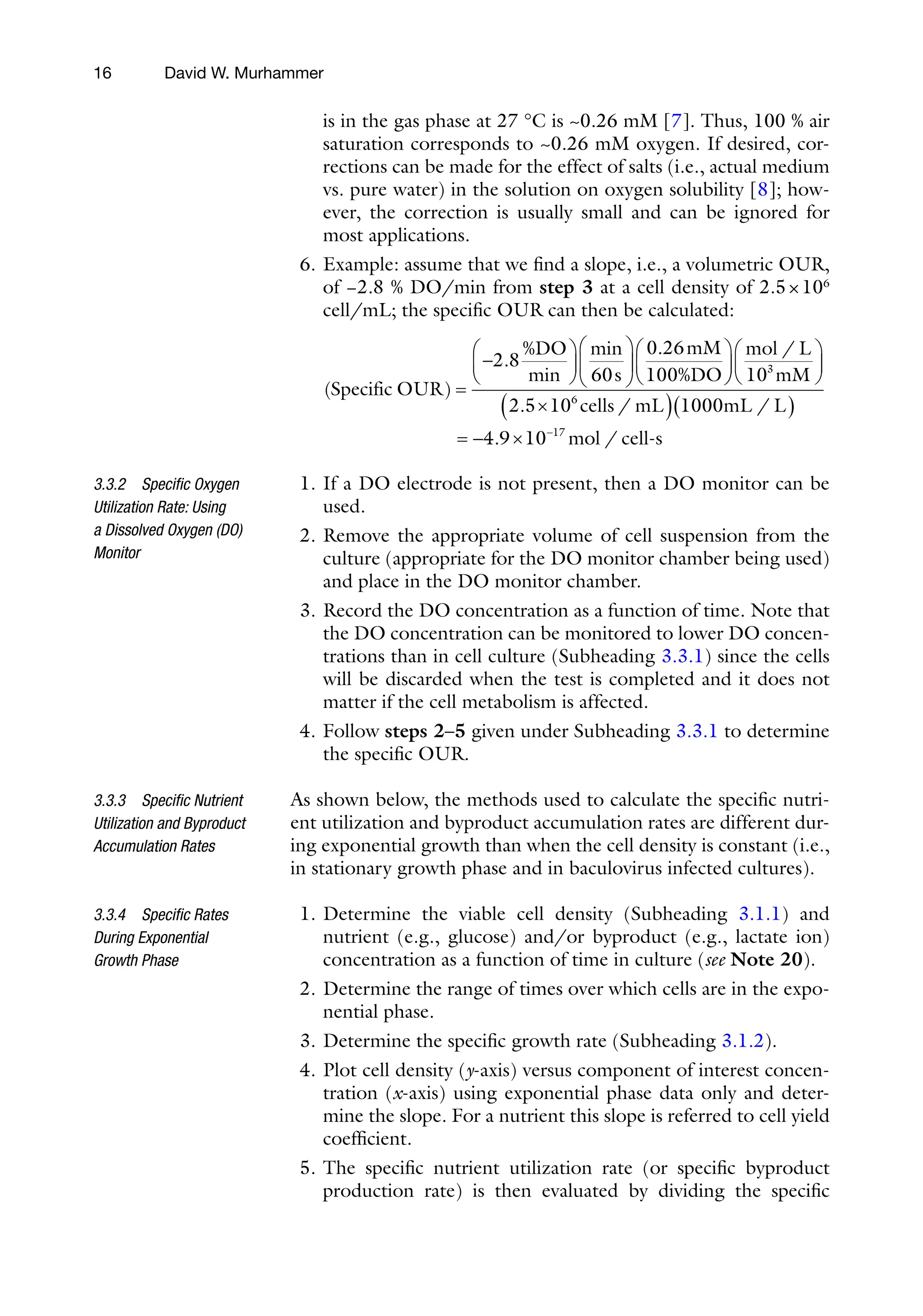 16
is in the gas phase at 27 °C is ~0.26 mM [7]. Thus, 100 % air
saturation corresponds to ~0.26 mM oxygen. If desired, cor-
rections can be made for the effect of salts (i.e., actual medium
vs. pure water) in the solution on oxygen solubility [8]; how-
ever, the correction is usually small and can be ignored for
most applications.
6. Example: assume that we find a slope, i.e., a volumetric OUR,
of −2.8 % DO/min from step 3 at a cell density of 2.5×106
cell/mL; the specific OUR can then be calculated:
( )
.
min
min .
Specific OUR
%DO
s
mM
%DO
=
-
æ
è
ç
ö
ø
÷
æ
è
ç
ö
ø
÷
æ
è
ç
ö
2 8
60
0 26
100 ø
ø
÷
æ
è
ç
ö
ø
÷
´
( )( )
= - ´ -
mol L
mM
cells mL mL L
m
/
. / /
.
10
2 5 10 1000
4 9 10
3
6
17
o
ol cell s
-
/
1. If a DO electrode is not present, then a DO monitor can be
used.
2. Remove the appropriate volume of cell suspension from the
culture (appropriate for the DO monitor chamber being used)
and place in the DO monitor chamber.
3. Record the DO concentration as a function of time. Note that
the DO concentration can be monitored to lower DO concen-
trations than in cell culture (Subheading 3.3.1) since the cells
will be discarded when the test is completed and it does not
matter if the cell metabolism is affected.
4. Follow steps 2–5 given under Subheading 3.3.1 to determine
the specific OUR.
As shown below, the methods used to calculate the specific nutri-
ent utilization and byproduct accumulation rates are different dur-
ing exponential growth than when the cell density is constant (i.e.,
in stationary growth phase and in baculovirus infected cultures).
1. Determine the viable cell density (Subheading 3.1.1) and
nutrient (e.g., glucose) and/or byproduct (e.g., lactate ion)
concentration as a function of time in culture (see Note 20).
2. Determine the range of times over which cells are in the expo-
nential phase.
3. Determine the specific growth rate (Subheading 3.1.2).
4. Plot cell density (y-axis) versus component of interest concen-
tration (x-axis) using exponential phase data only and deter-
mine the slope. For a nutrient this slope is referred to cell yield
coefficient.
5. The specific nutrient utilization rate (or specific byproduct
production rate) is then evaluated by dividing the specific
3.3.2 Specific Oxygen
Utilization Rate: Using
a Dissolved Oxygen (DO)
Monitor
3.3.3 Specific Nutrient
Utilization and Byproduct
Accumulation Rates
3.3.4 Specific Rates
During Exponential
Growth Phase
David W. Murhammer
 