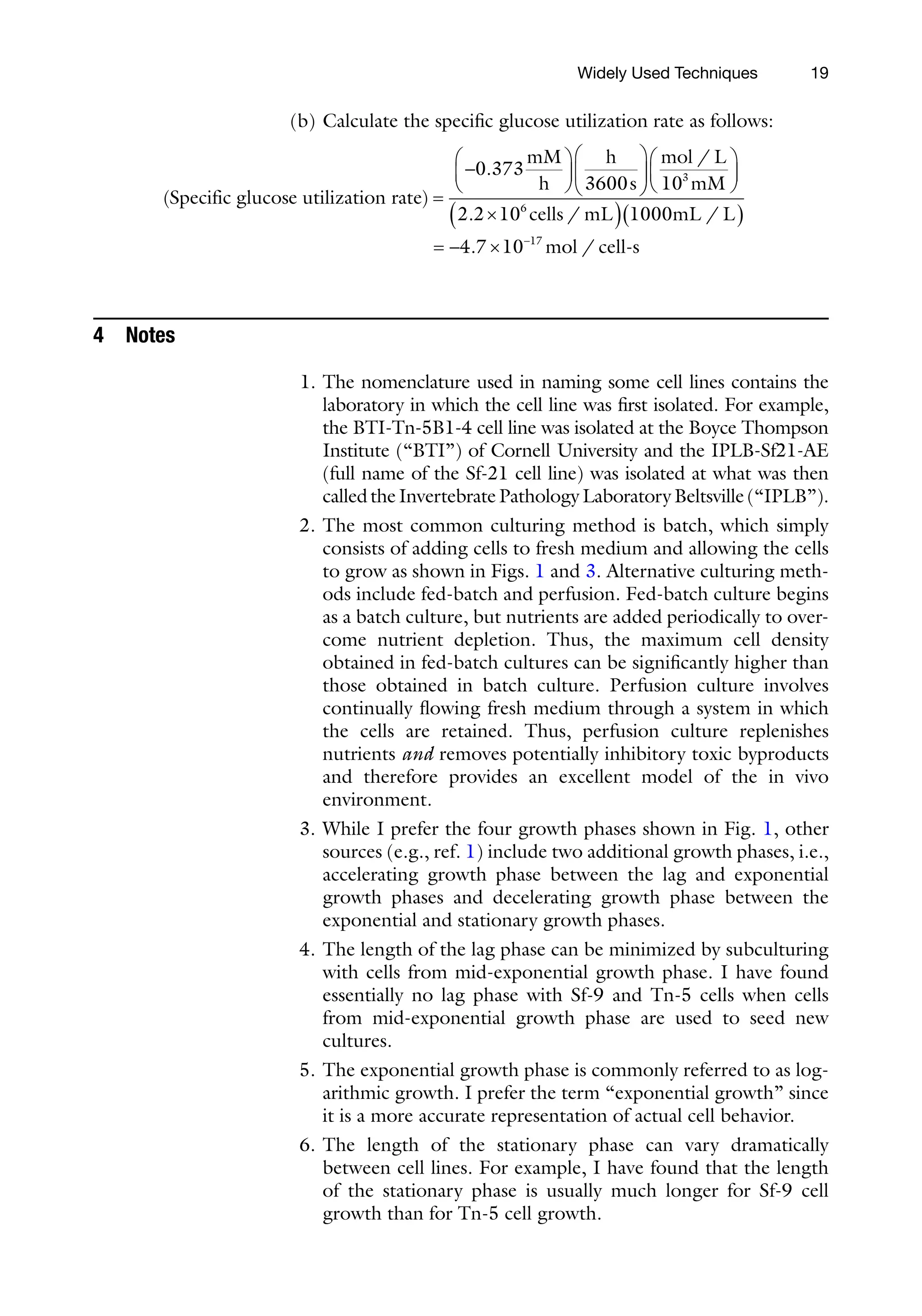 19
(b) Calculate the specific glucose utilization rate as follows:
( )
.
Specific glucose utilization rate
mM
h
h
s
=
-
æ
è
ç
ö
ø
÷
æ
è
ç
ö
0 373
3600 ø
ø
÷
æ
è
ç
ö
ø
÷
´
( )( )
= - ´ -
mol L
mM
cells mL mL L
m
/
. / /
.
10
2 2 10 1000
4 7 10
3
6
17
o
ol cell s
-
/
4 Notes
1. The nomenclature used in naming some cell lines contains the
laboratory in which the cell line was first isolated. For example,
the BTI-Tn-5B1-4 cell line was isolated at the Boyce Thompson
Institute (“BTI”) of Cornell University and the IPLB-Sf21-AE
(full name of the Sf-21 cell line) was isolated at what was then
calledtheInvertebratePathologyLaboratoryBeltsville(“IPLB”).
2. The most common culturing method is batch, which simply
consists of adding cells to fresh medium and allowing the cells
to grow as shown in Figs. 1 and 3. Alternative culturing meth-
ods include fed-batch and perfusion. Fed-batch culture begins
as a batch culture, but nutrients are added periodically to over-
come nutrient depletion. Thus, the maximum cell density
obtained in fed-batch cultures can be significantly higher than
those obtained in batch culture. Perfusion culture involves
continually flowing fresh medium through a system in which
the cells are retained. Thus, perfusion culture replenishes
nutrients and removes potentially inhibitory toxic byproducts
and therefore provides an excellent model of the in vivo
environment.
3. While I prefer the four growth phases shown in Fig. 1, other
sources (e.g., ref. 1) include two additional growth phases, i.e.,
accelerating growth phase between the lag and exponential
growth phases and decelerating growth phase between the
exponential and stationary growth phases.
4. The length of the lag phase can be minimized by subculturing
with cells from mid-exponential growth phase. I have found
essentially no lag phase with Sf-9 and Tn-5 cells when cells
from mid-exponential growth phase are used to seed new
cultures.
5. The exponential growth phase is commonly referred to as log-
arithmic growth. I prefer the term “exponential growth” since
it is a more accurate representation of actual cell behavior.
6. The length of the stationary phase can vary dramatically
between cell lines. For example, I have found that the length
of the stationary phase is usually much longer for Sf-9 cell
growth than for Tn-5 cell growth.
Widely Used Techniques
 