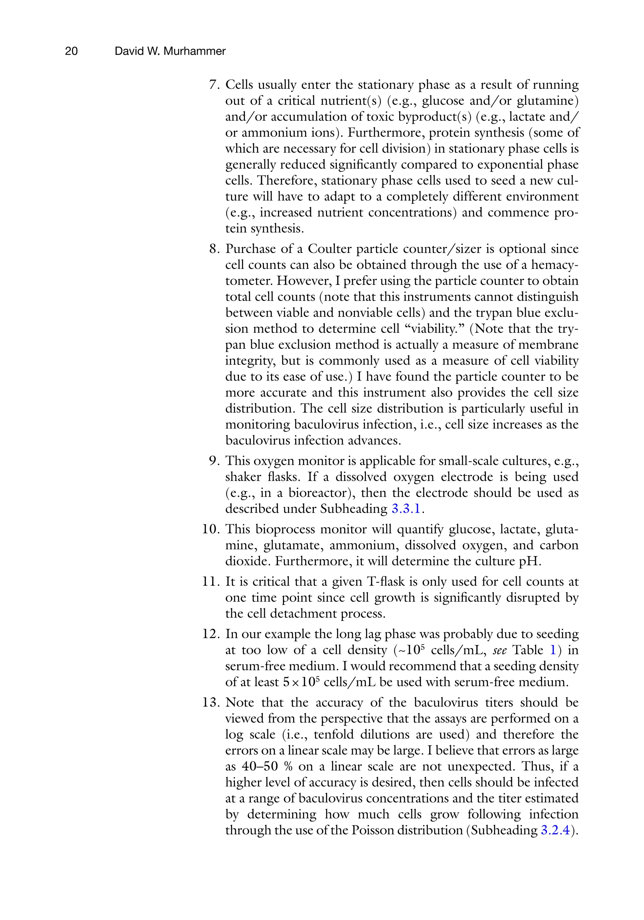 20
7. Cells usually enter the stationary phase as a result of running
out of a critical nutrient(s) (e.g., glucose and/or glutamine)
and/or accumulation of toxic byproduct(s) (e.g., lactate and/
or ammonium ions). Furthermore, protein synthesis (some of
which are necessary for cell division) in stationary phase cells is
generally reduced significantly compared to exponential phase
cells. Therefore, stationary phase cells used to seed a new cul-
ture will have to adapt to a completely different environment
(e.g., increased nutrient concentrations) and commence pro-
tein synthesis.
8. Purchase of a Coulter particle counter/sizer is optional since
cell counts can also be obtained through the use of a hemacy-
tometer. However, I prefer using the particle counter to obtain
total cell counts (note that this instruments cannot distinguish
between viable and nonviable cells) and the trypan blue exclu-
sion method to determine cell “viability.” (Note that the try-
pan blue exclusion method is actually a measure of membrane
integrity, but is commonly used as a measure of cell viability
due to its ease of use.) I have found the particle counter to be
more accurate and this instrument also provides the cell size
distribution. The cell size distribution is particularly useful in
monitoring baculovirus infection, i.e., cell size increases as the
baculovirus infection advances.
9. This oxygen monitor is applicable for small-scale cultures, e.g.,
shaker flasks. If a dissolved oxygen electrode is being used
(e.g., in a bioreactor), then the electrode should be used as
described under Subheading 3.3.1.
10. This bioprocess monitor will quantify glucose, lactate, gluta-
mine, glutamate, ammonium, dissolved oxygen, and carbon
dioxide. Furthermore, it will determine the culture pH.
11. It is critical that a given T-flask is only used for cell counts at
one time point since cell growth is significantly disrupted by
the cell detachment process.
12. In our example the long lag phase was probably due to seeding
at too low of a cell density (~105
cells/mL, see Table 1) in
serum-free medium. I would recommend that a seeding density
of at least 5×105
cells/mL be used with serum-free medium.
13. Note that the accuracy of the baculovirus titers should be
viewed from the perspective that the assays are performed on a
log scale (i.e., tenfold dilutions are used) and therefore the
errors on a linear scale may be large. I believe that errors as large
as 40–50 % on a linear scale are not unexpected. Thus, if a
higher level of accuracy is desired, then cells should be infected
at a range of baculovirus concentrations and the titer estimated
by determining how much cells grow following infection
through the use of the Poisson distribution (Subheading 3.2.4).
David W. Murhammer
 