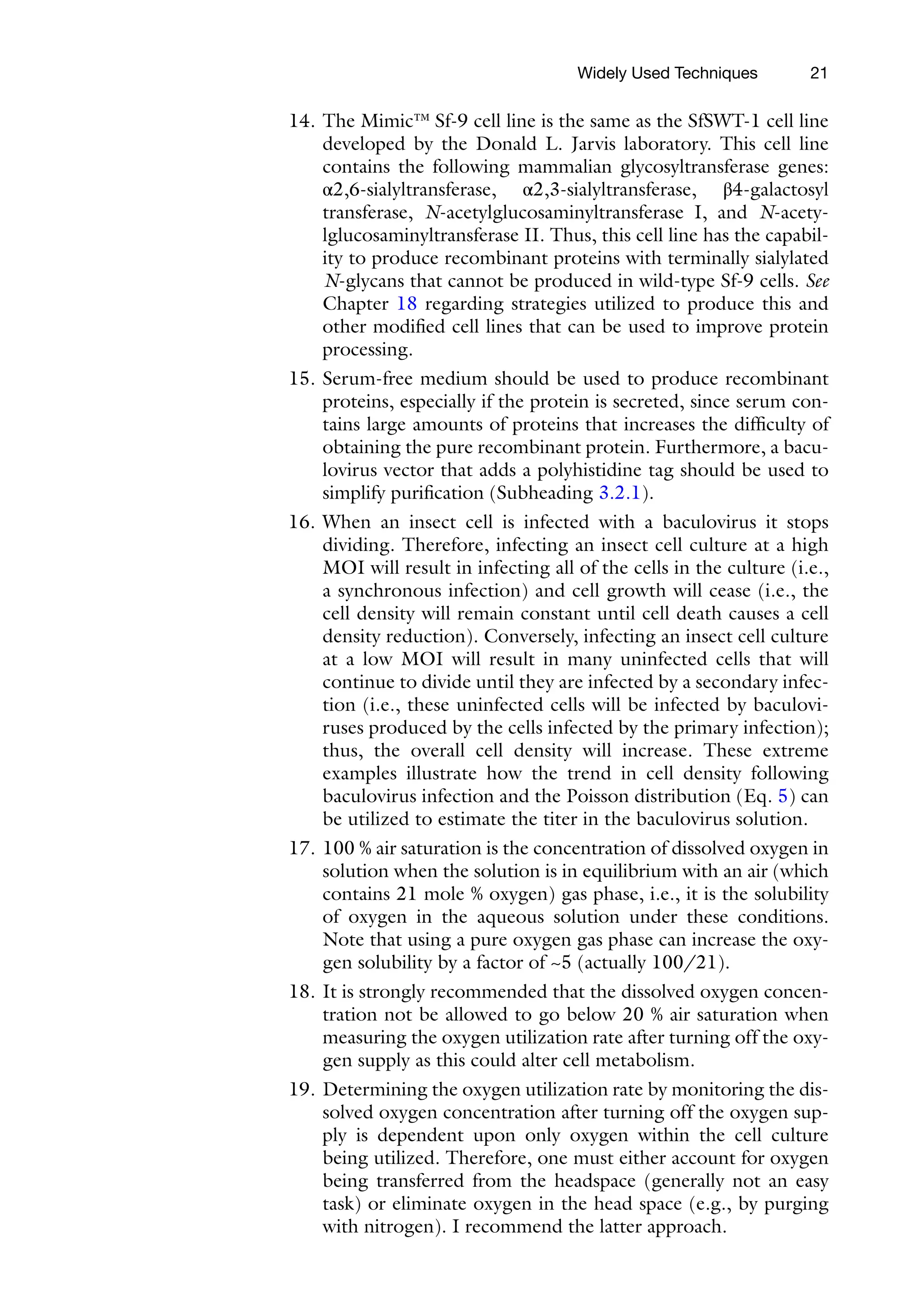 21
14. The Mimic™ Sf-9 cell line is the same as the SfSWT-1 cell line
developed by the Donald L. Jarvis laboratory. This cell line
­
contains the following mammalian glycosyltransferase genes:
α2,6-sialyltransferase, α2,3-sialyltransferase, β4-galactosyl
transferase, N-acetylglucosaminyltransferase I, and N-acety­
lglucosaminyl­
transferase II. Thus, this cell line has the capabil-
ity to produce recombinant proteins with terminally sialylated
N-glycans that cannot be produced in wild-­
type Sf-9 cells. See
Chapter 18 regarding strategies utilized to produce this and
other modified cell lines that can be used to improve protein
processing.
15. Serum-free medium should be used to produce recombinant
proteins, especially if the protein is secreted, since serum con-
tains large amounts of proteins that increases the difficulty of
obtaining the pure recombinant protein. Furthermore, a bacu-
lovirus vector that adds a polyhistidine tag should be used to
simplify purification (Subheading 3.2.1).
16. When an insect cell is infected with a baculovirus it stops
dividing. Therefore, infecting an insect cell culture at a high
MOI will result in infecting all of the cells in the culture (i.e.,
a synchronous infection) and cell growth will cease (i.e., the
cell density will remain constant until cell death causes a cell
density reduction). Conversely, infecting an insect cell culture
at a low MOI will result in many uninfected cells that will
continue to divide until they are infected by a secondary infec-
tion (i.e., these uninfected cells will be infected by baculovi-
ruses produced by the cells infected by the primary infection);
thus, the overall cell density will increase. These extreme
examples illustrate how the trend in cell density following
baculovirus infection and the Poisson distribution (Eq. 5) can
be utilized to estimate the titer in the baculovirus solution.
17. 100 % air saturation is the concentration of dissolved oxygen in
solution when the solution is in equilibrium with an air (which
contains 21 mole % oxygen) gas phase, i.e., it is the solubility
of oxygen in the aqueous solution under these conditions.
Note that using a pure oxygen gas phase can increase the oxy-
gen solubility by a factor of ~5 (actually 100/21).
18. It is strongly recommended that the dissolved oxygen concen-
tration not be allowed to go below 20 % air saturation when
measuring the oxygen utilization rate after turning off the oxy-
gen supply as this could alter cell metabolism.
19. Determining the oxygen utilization rate by monitoring the dis-
solved oxygen concentration after turning off the oxygen sup-
ply is dependent upon only oxygen within the cell culture
being utilized. Therefore, one must either account for oxygen
being transferred from the headspace (generally not an easy
task) or eliminate oxygen in the head space (e.g., by purging
with nitrogen). I recommend the latter approach.
Widely Used Techniques
 