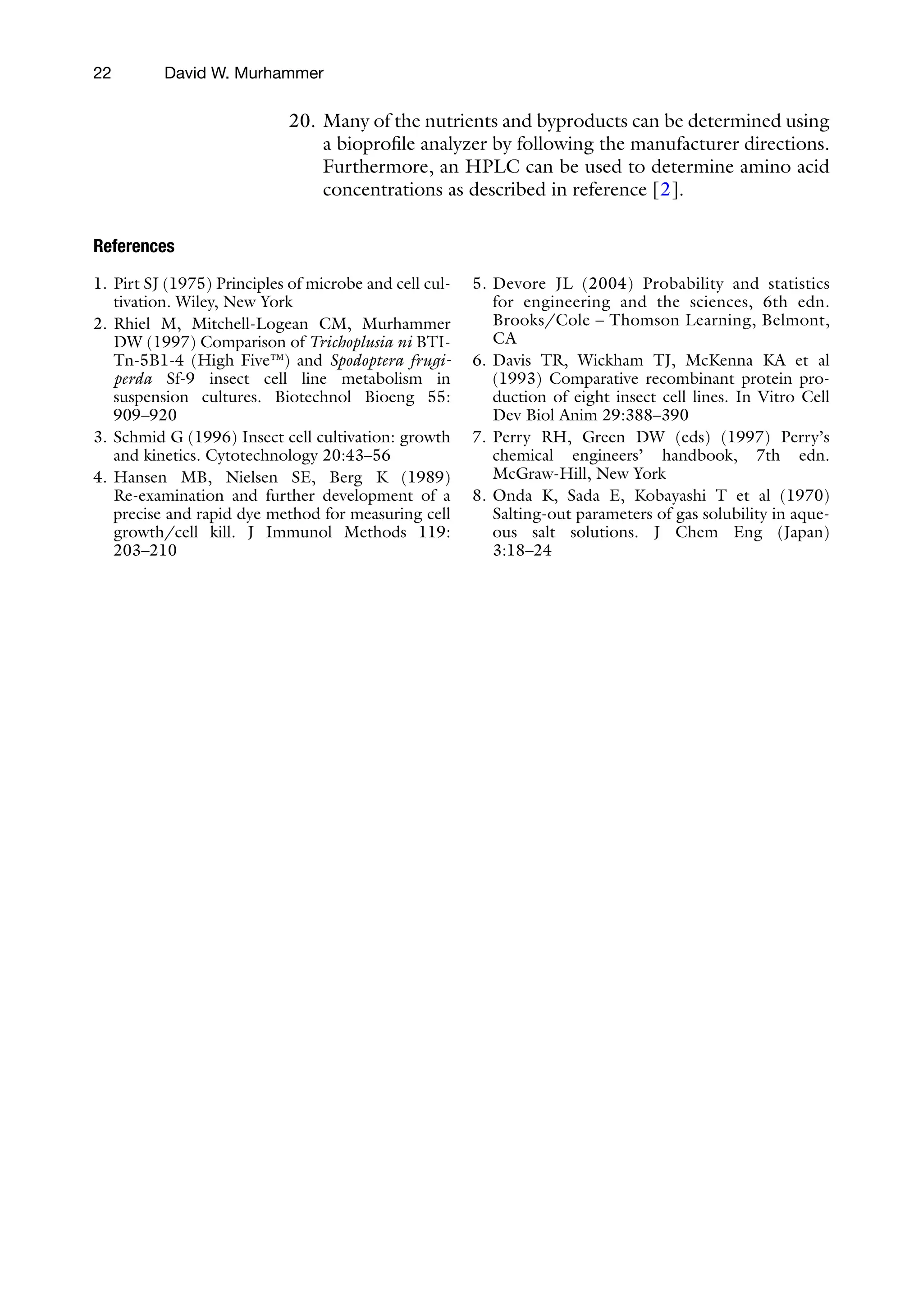 22
20. Many of the nutrients and byproducts can be determined using
a bioprofile analyzer by following the manufacturer directions.
Furthermore, an HPLC can be used to determine amino acid
concentrations as described in reference [2].
References
1. Pirt SJ (1975) Principles of microbe and cell cul-
tivation. Wiley, New York
2. Rhiel M, Mitchell-Logean CM, Murhammer
DW (1997) Comparison of Trichoplusia ni BTI-
Tn-5B1-4 (High Five™) and Spodoptera frugi-
perda Sf-9 insect cell line metabolism in
suspension cultures. Biotechnol Bioeng 55:
909–920
3. Schmid G (1996) Insect cell cultivation: growth
and kinetics. Cytotechnology 20:43–56
4. Hansen MB, Nielsen SE, Berg K (1989)
Re-examination and further development of a
precise and rapid dye method for measuring cell
growth/cell kill. J Immunol Methods 119:
203–210
5. Devore JL (2004) Probability and statistics
for engineering and the sciences, 6th edn.
Brooks/Cole – Thomson Learning, Belmont,
CA
6. Davis TR, Wickham TJ, McKenna KA et al
(1993) Comparative recombinant protein pro-
duction of eight insect cell lines. In Vitro Cell
Dev Biol Anim 29:388–390
7. Perry RH, Green DW (eds) (1997) Perry’s
chemical engineers’ handbook, 7th edn.
McGraw-Hill, New York
8. Onda K, Sada E, Kobayashi T et al (1970)
Salting-out parameters of gas solubility in aque-
ous salt solutions. J Chem Eng (Japan)
3:18–24
David W. Murhammer
 