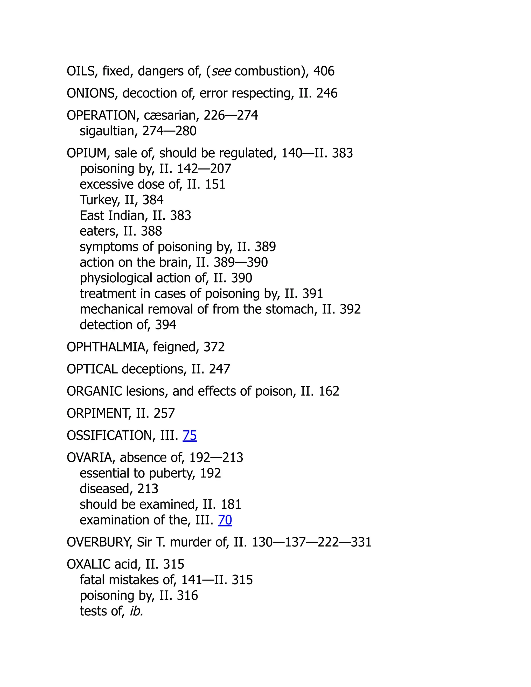 OILS, fixed, dangers of, (see combustion), 406
ONIONS, decoction of, error respecting, II. 246
OPERATION, cæsarian, 226—274
sigaultian, 274—280
OPIUM, sale of, should be regulated, 140—II. 383
poisoning by, II. 142—207
excessive dose of, II. 151
Turkey, II, 384
East Indian, II. 383
eaters, II. 388
symptoms of poisoning by, II. 389
action on the brain, II. 389—390
physiological action of, II. 390
treatment in cases of poisoning by, II. 391
mechanical removal of from the stomach, II. 392
detection of, 394
OPHTHALMIA, feigned, 372
OPTICAL deceptions, II. 247
ORGANIC lesions, and effects of poison, II. 162
ORPIMENT, II. 257
OSSIFICATION, III. 75
OVARIA, absence of, 192—213
essential to puberty, 192
diseased, 213
should be examined, II. 181
examination of the, III. 70
OVERBURY, Sir T. murder of, II. 130—137—222—331
OXALIC acid, II. 315
fatal mistakes of, 141—II. 315
poisoning by, II. 316
tests of, ib.
 