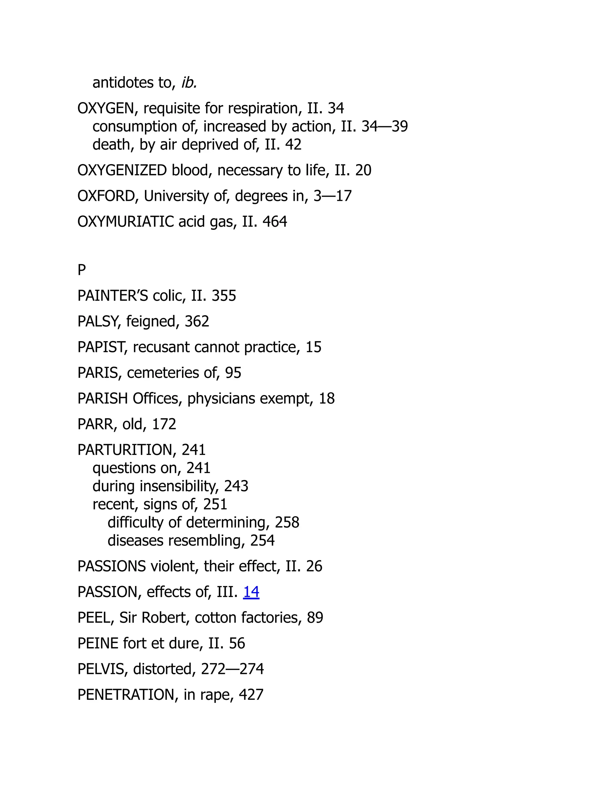 antidotes to, ib.
OXYGEN, requisite for respiration, II. 34
consumption of, increased by action, II. 34—39
death, by air deprived of, II. 42
OXYGENIZED blood, necessary to life, II. 20
OXFORD, University of, degrees in, 3—17
OXYMURIATIC acid gas, II. 464
P
PAINTER’S colic, II. 355
PALSY, feigned, 362
PAPIST, recusant cannot practice, 15
PARIS, cemeteries of, 95
PARISH Offices, physicians exempt, 18
PARR, old, 172
PARTURITION, 241
questions on, 241
during insensibility, 243
recent, signs of, 251
difficulty of determining, 258
diseases resembling, 254
PASSIONS violent, their effect, II. 26
PASSION, effects of, III. 14
PEEL, Sir Robert, cotton factories, 89
PEINE fort et dure, II. 56
PELVIS, distorted, 272—274
PENETRATION, in rape, 427
 