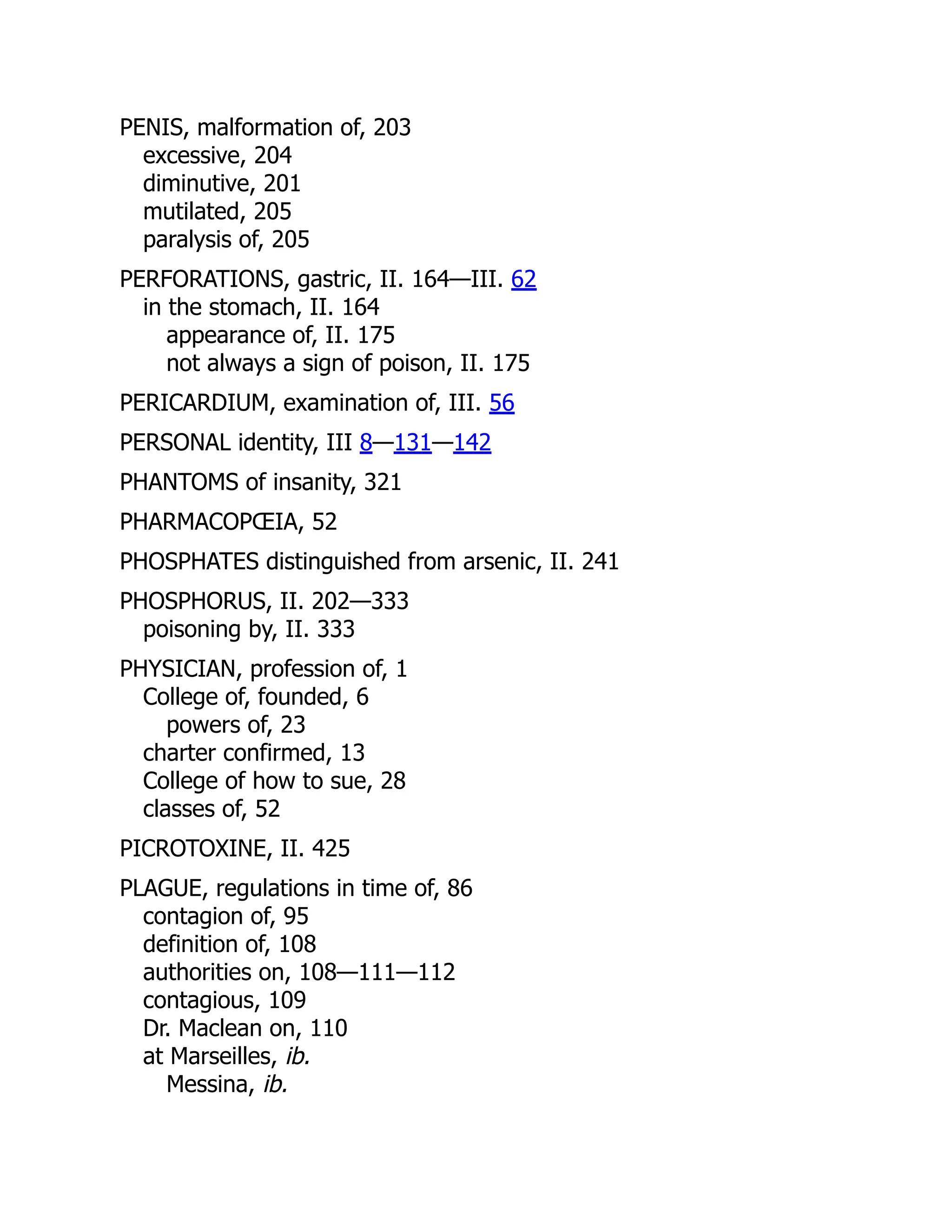 PENIS, malformation of, 203
excessive, 204
diminutive, 201
mutilated, 205
paralysis of, 205
PERFORATIONS, gastric, II. 164—III. 62
in the stomach, II. 164
appearance of, II. 175
not always a sign of poison, II. 175
PERICARDIUM, examination of, III. 56
PERSONAL identity, III 8—131—142
PHANTOMS of insanity, 321
PHARMACOPŒIA, 52
PHOSPHATES distinguished from arsenic, II. 241
PHOSPHORUS, II. 202—333
poisoning by, II. 333
PHYSICIAN, profession of, 1
College of, founded, 6
powers of, 23
charter confirmed, 13
College of how to sue, 28
classes of, 52
PICROTOXINE, II. 425
PLAGUE, regulations in time of, 86
contagion of, 95
definition of, 108
authorities on, 108—111—112
contagious, 109
Dr. Maclean on, 110
at Marseilles, ib.
Messina, ib.
 
