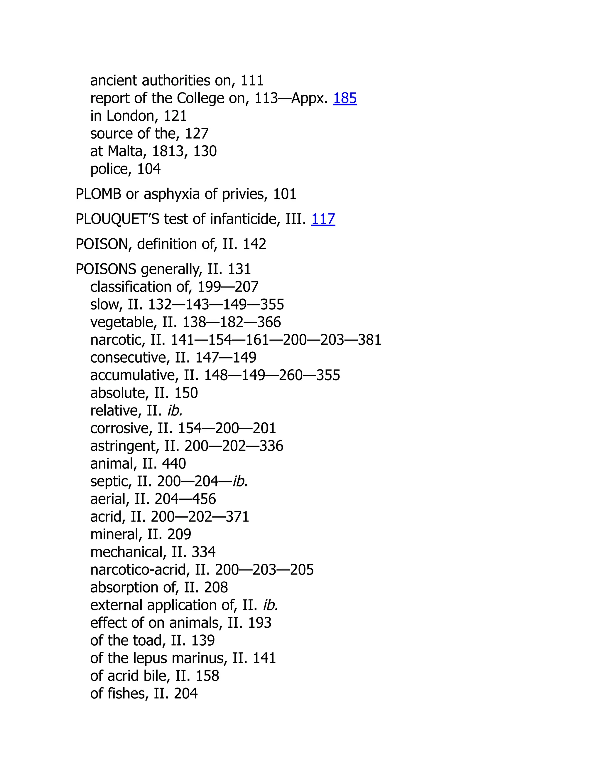 ancient authorities on, 111
report of the College on, 113—Appx. 185
in London, 121
source of the, 127
at Malta, 1813, 130
police, 104
PLOMB or asphyxia of privies, 101
PLOUQUET’S test of infanticide, III. 117
POISON, definition of, II. 142
POISONS generally, II. 131
classification of, 199—207
slow, II. 132—143—149—355
vegetable, II. 138—182—366
narcotic, II. 141—154—161—200—203—381
consecutive, II. 147—149
accumulative, II. 148—149—260—355
absolute, II. 150
relative, II. ib.
corrosive, II. 154—200—201
astringent, II. 200—202—336
animal, II. 440
septic, II. 200—204—ib.
aerial, II. 204—456
acrid, II. 200—202—371
mineral, II. 209
mechanical, II. 334
narcotico-acrid, II. 200—203—205
absorption of, II. 208
external application of, II. ib.
effect of on animals, II. 193
of the toad, II. 139
of the lepus marinus, II. 141
of acrid bile, II. 158
of fishes, II. 204
 