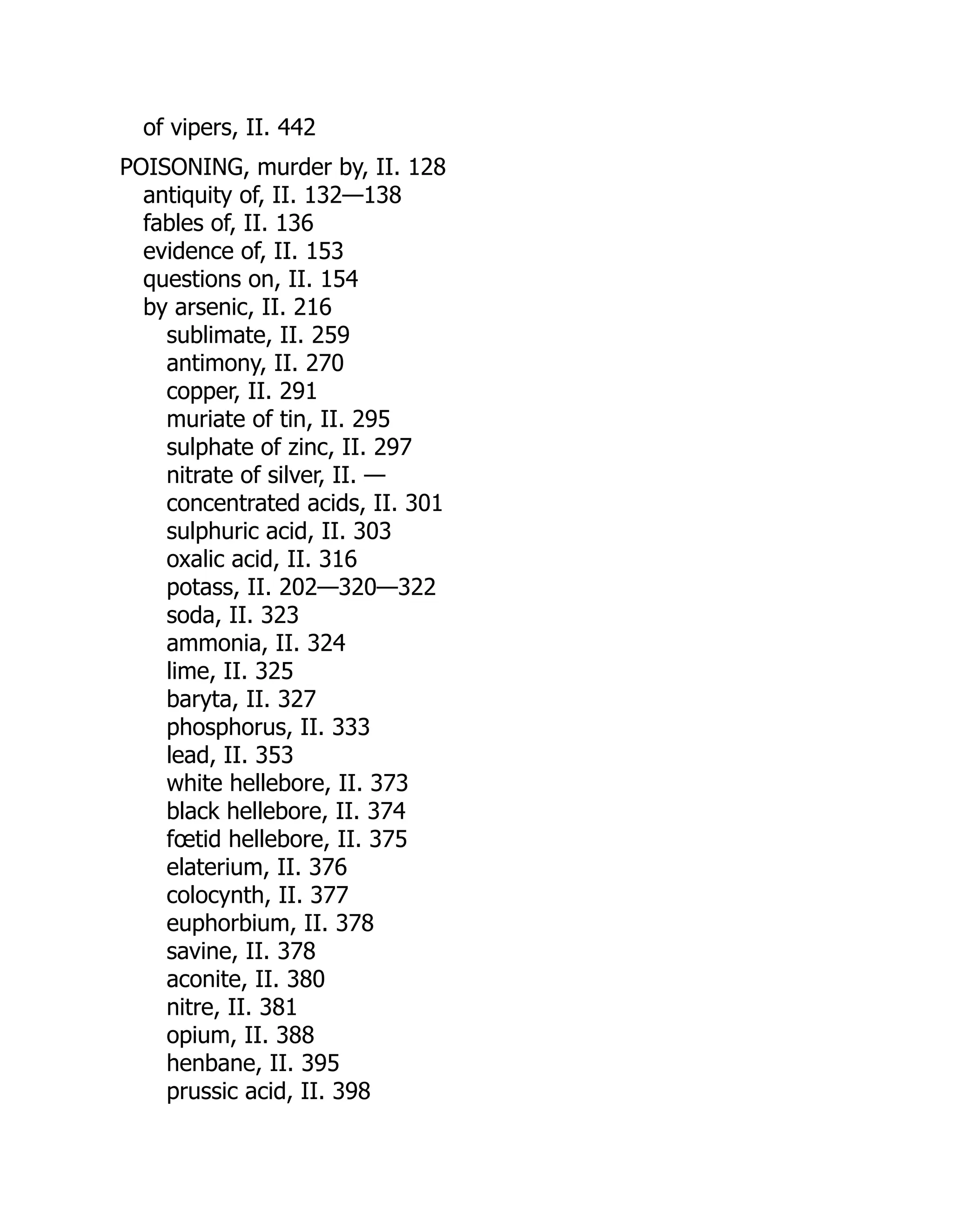 of vipers, II. 442
POISONING, murder by, II. 128
antiquity of, II. 132—138
fables of, II. 136
evidence of, II. 153
questions on, II. 154
by arsenic, II. 216
sublimate, II. 259
antimony, II. 270
copper, II. 291
muriate of tin, II. 295
sulphate of zinc, II. 297
nitrate of silver, II. —
concentrated acids, II. 301
sulphuric acid, II. 303
oxalic acid, II. 316
potass, II. 202—320—322
soda, II. 323
ammonia, II. 324
lime, II. 325
baryta, II. 327
phosphorus, II. 333
lead, II. 353
white hellebore, II. 373
black hellebore, II. 374
fœtid hellebore, II. 375
elaterium, II. 376
colocynth, II. 377
euphorbium, II. 378
savine, II. 378
aconite, II. 380
nitre, II. 381
opium, II. 388
henbane, II. 395
prussic acid, II. 398
 