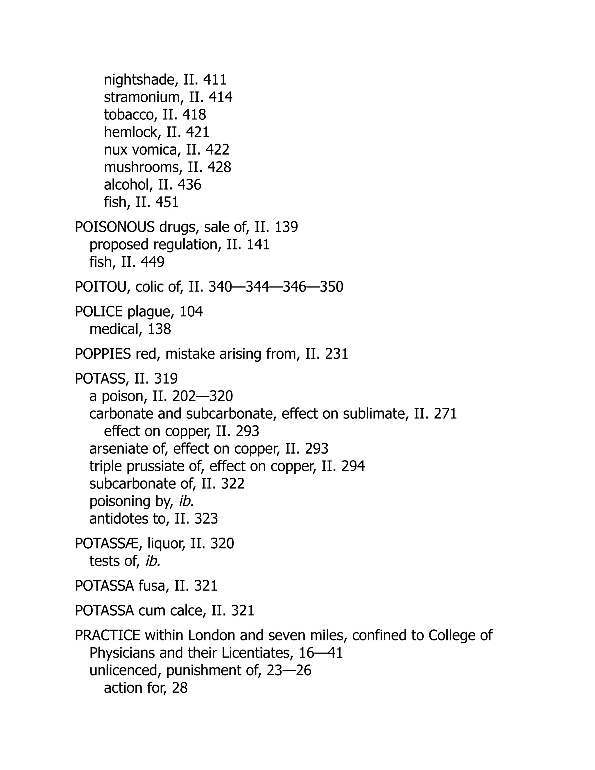 nightshade, II. 411
stramonium, II. 414
tobacco, II. 418
hemlock, II. 421
nux vomica, II. 422
mushrooms, II. 428
alcohol, II. 436
fish, II. 451
POISONOUS drugs, sale of, II. 139
proposed regulation, II. 141
fish, II. 449
POITOU, colic of, II. 340—344—346—350
POLICE plague, 104
medical, 138
POPPIES red, mistake arising from, II. 231
POTASS, II. 319
a poison, II. 202—320
carbonate and subcarbonate, effect on sublimate, II. 271
effect on copper, II. 293
arseniate of, effect on copper, II. 293
triple prussiate of, effect on copper, II. 294
subcarbonate of, II. 322
poisoning by, ib.
antidotes to, II. 323
POTASSÆ, liquor, II. 320
tests of, ib.
POTASSA fusa, II. 321
POTASSA cum calce, II. 321
PRACTICE within London and seven miles, confined to College of
Physicians and their Licentiates, 16—41
unlicenced, punishment of, 23—26
action for, 28
 