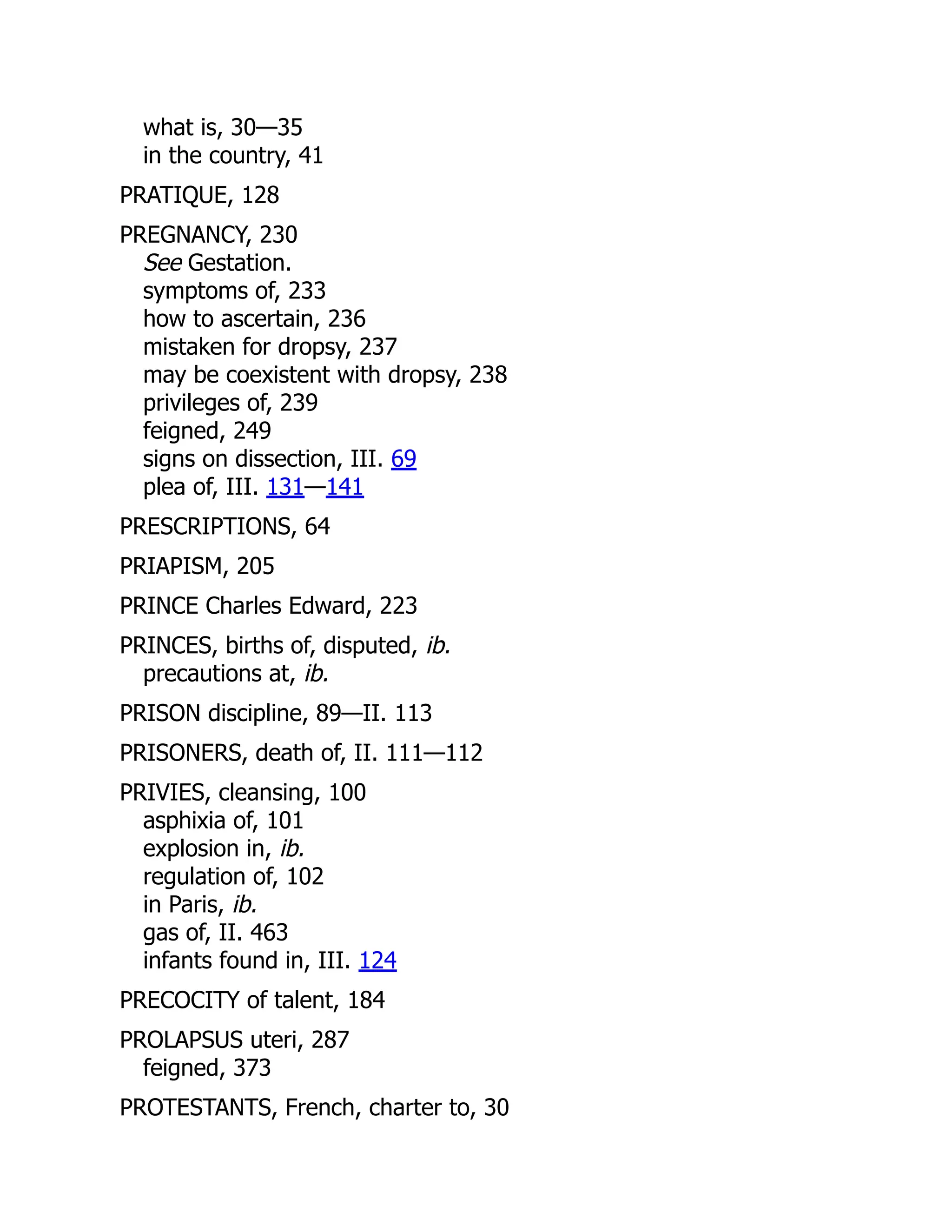 what is, 30—35
in the country, 41
PRATIQUE, 128
PREGNANCY, 230
See Gestation.
symptoms of, 233
how to ascertain, 236
mistaken for dropsy, 237
may be coexistent with dropsy, 238
privileges of, 239
feigned, 249
signs on dissection, III. 69
plea of, III. 131—141
PRESCRIPTIONS, 64
PRIAPISM, 205
PRINCE Charles Edward, 223
PRINCES, births of, disputed, ib.
precautions at, ib.
PRISON discipline, 89—II. 113
PRISONERS, death of, II. 111—112
PRIVIES, cleansing, 100
asphixia of, 101
explosion in, ib.
regulation of, 102
in Paris, ib.
gas of, II. 463
infants found in, III. 124
PRECOCITY of talent, 184
PROLAPSUS uteri, 287
feigned, 373
PROTESTANTS, French, charter to, 30
 