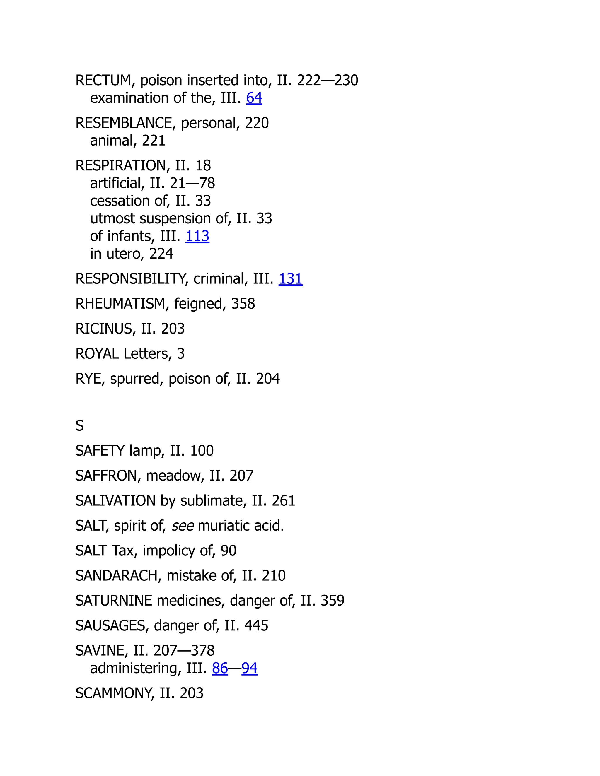 RECTUM, poison inserted into, II. 222—230
examination of the, III. 64
RESEMBLANCE, personal, 220
animal, 221
RESPIRATION, II. 18
artificial, II. 21—78
cessation of, II. 33
utmost suspension of, II. 33
of infants, III. 113
in utero, 224
RESPONSIBILITY, criminal, III. 131
RHEUMATISM, feigned, 358
RICINUS, II. 203
ROYAL Letters, 3
RYE, spurred, poison of, II. 204
S
SAFETY lamp, II. 100
SAFFRON, meadow, II. 207
SALIVATION by sublimate, II. 261
SALT, spirit of, see muriatic acid.
SALT Tax, impolicy of, 90
SANDARACH, mistake of, II. 210
SATURNINE medicines, danger of, II. 359
SAUSAGES, danger of, II. 445
SAVINE, II. 207—378
administering, III. 86—94
SCAMMONY, II. 203
 