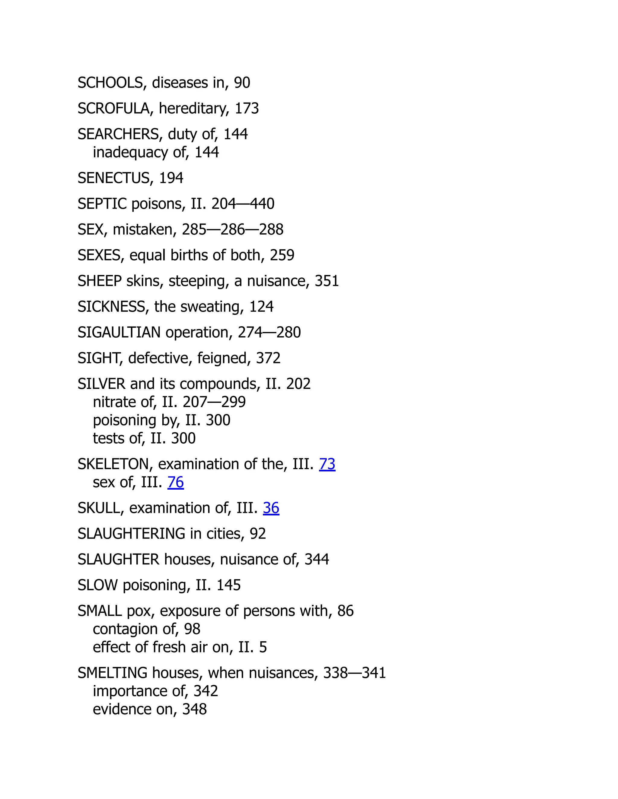SCHOOLS, diseases in, 90
SCROFULA, hereditary, 173
SEARCHERS, duty of, 144
inadequacy of, 144
SENECTUS, 194
SEPTIC poisons, II. 204—440
SEX, mistaken, 285—286—288
SEXES, equal births of both, 259
SHEEP skins, steeping, a nuisance, 351
SICKNESS, the sweating, 124
SIGAULTIAN operation, 274—280
SIGHT, defective, feigned, 372
SILVER and its compounds, II. 202
nitrate of, II. 207—299
poisoning by, II. 300
tests of, II. 300
SKELETON, examination of the, III. 73
sex of, III. 76
SKULL, examination of, III. 36
SLAUGHTERING in cities, 92
SLAUGHTER houses, nuisance of, 344
SLOW poisoning, II. 145
SMALL pox, exposure of persons with, 86
contagion of, 98
effect of fresh air on, II. 5
SMELTING houses, when nuisances, 338—341
importance of, 342
evidence on, 348
 