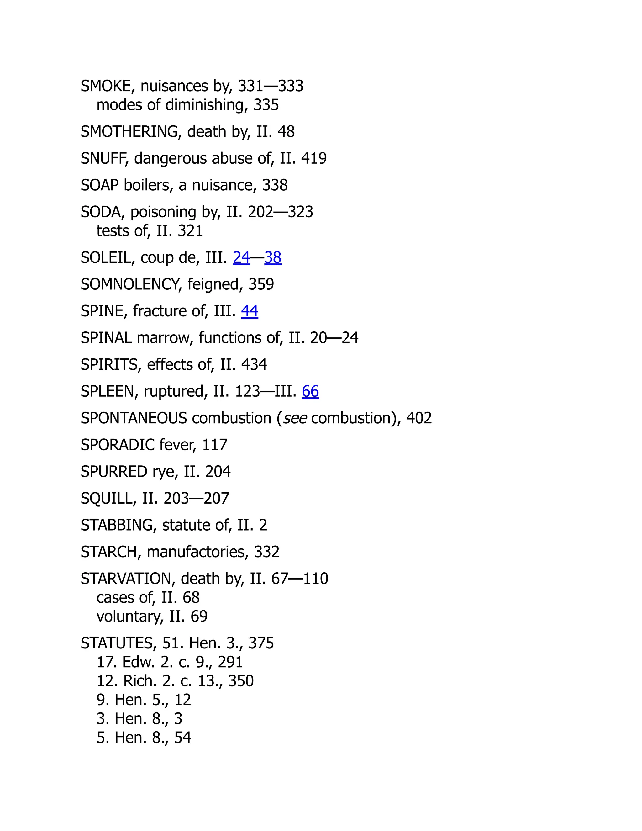 SMOKE, nuisances by, 331—333
modes of diminishing, 335
SMOTHERING, death by, II. 48
SNUFF, dangerous abuse of, II. 419
SOAP boilers, a nuisance, 338
SODA, poisoning by, II. 202—323
tests of, II. 321
SOLEIL, coup de, III. 24—38
SOMNOLENCY, feigned, 359
SPINE, fracture of, III. 44
SPINAL marrow, functions of, II. 20—24
SPIRITS, effects of, II. 434
SPLEEN, ruptured, II. 123—III. 66
SPONTANEOUS combustion (see combustion), 402
SPORADIC fever, 117
SPURRED rye, II. 204
SQUILL, II. 203—207
STABBING, statute of, II. 2
STARCH, manufactories, 332
STARVATION, death by, II. 67—110
cases of, II. 68
voluntary, II. 69
STATUTES, 51. Hen. 3., 375
17. Edw. 2. c. 9., 291
12. Rich. 2. c. 13., 350
9. Hen. 5., 12
3. Hen. 8., 3
5. Hen. 8., 54
 