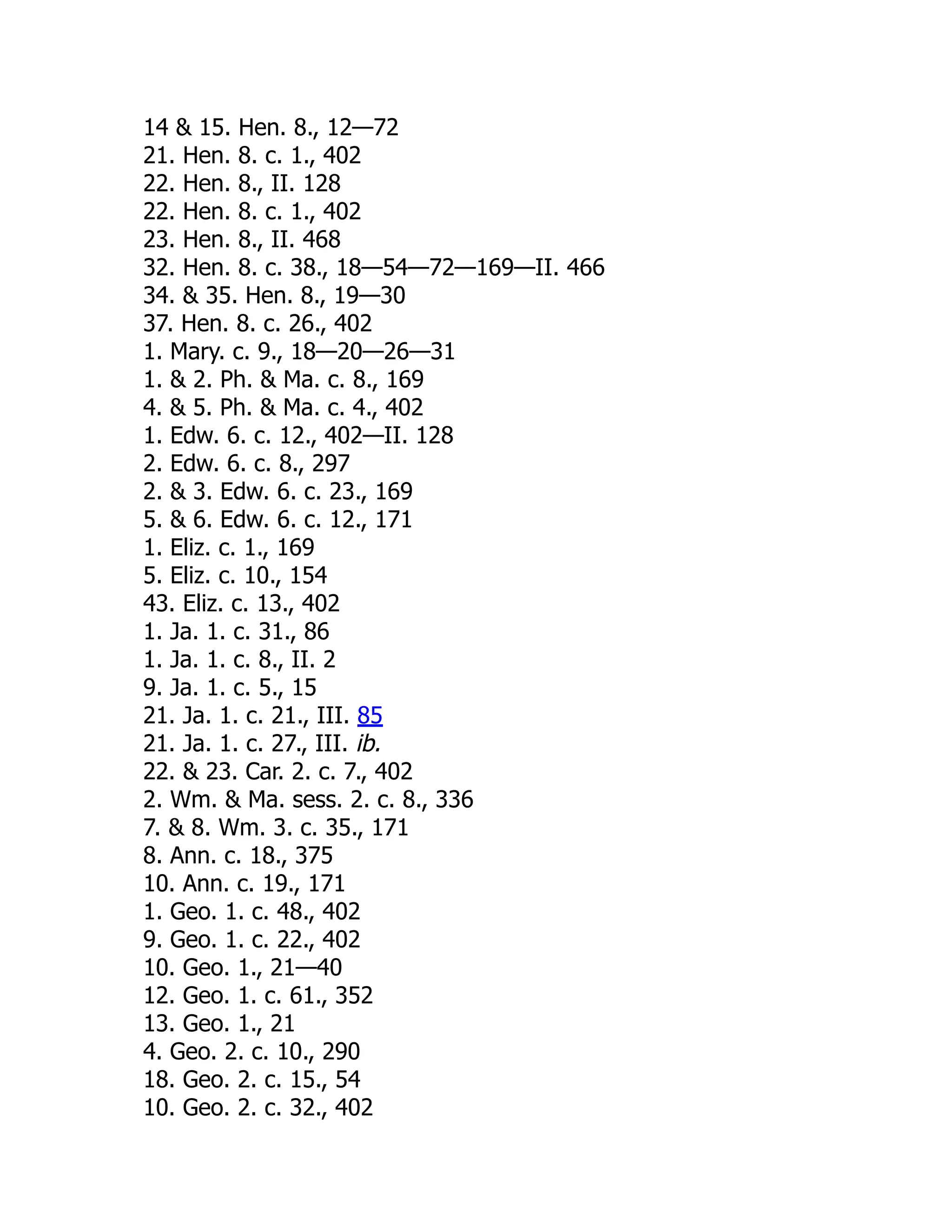 14  15. Hen. 8., 12—72
21. Hen. 8. c. 1., 402
22. Hen. 8., II. 128
22. Hen. 8. c. 1., 402
23. Hen. 8., II. 468
32. Hen. 8. c. 38., 18—54—72—169—II. 466
34.  35. Hen. 8., 19—30
37. Hen. 8. c. 26., 402
1. Mary. c. 9., 18—20—26—31
1.  2. Ph.  Ma. c. 8., 169
4.  5. Ph.  Ma. c. 4., 402
1. Edw. 6. c. 12., 402—II. 128
2. Edw. 6. c. 8., 297
2.  3. Edw. 6. c. 23., 169
5.  6. Edw. 6. c. 12., 171
1. Eliz. c. 1., 169
5. Eliz. c. 10., 154
43. Eliz. c. 13., 402
1. Ja. 1. c. 31., 86
1. Ja. 1. c. 8., II. 2
9. Ja. 1. c. 5., 15
21. Ja. 1. c. 21., III. 85
21. Ja. 1. c. 27., III. ib.
22.  23. Car. 2. c. 7., 402
2. Wm.  Ma. sess. 2. c. 8., 336
7.  8. Wm. 3. c. 35., 171
8. Ann. c. 18., 375
10. Ann. c. 19., 171
1. Geo. 1. c. 48., 402
9. Geo. 1. c. 22., 402
10. Geo. 1., 21—40
12. Geo. 1. c. 61., 352
13. Geo. 1., 21
4. Geo. 2. c. 10., 290
18. Geo. 2. c. 15., 54
10. Geo. 2. c. 32., 402
 