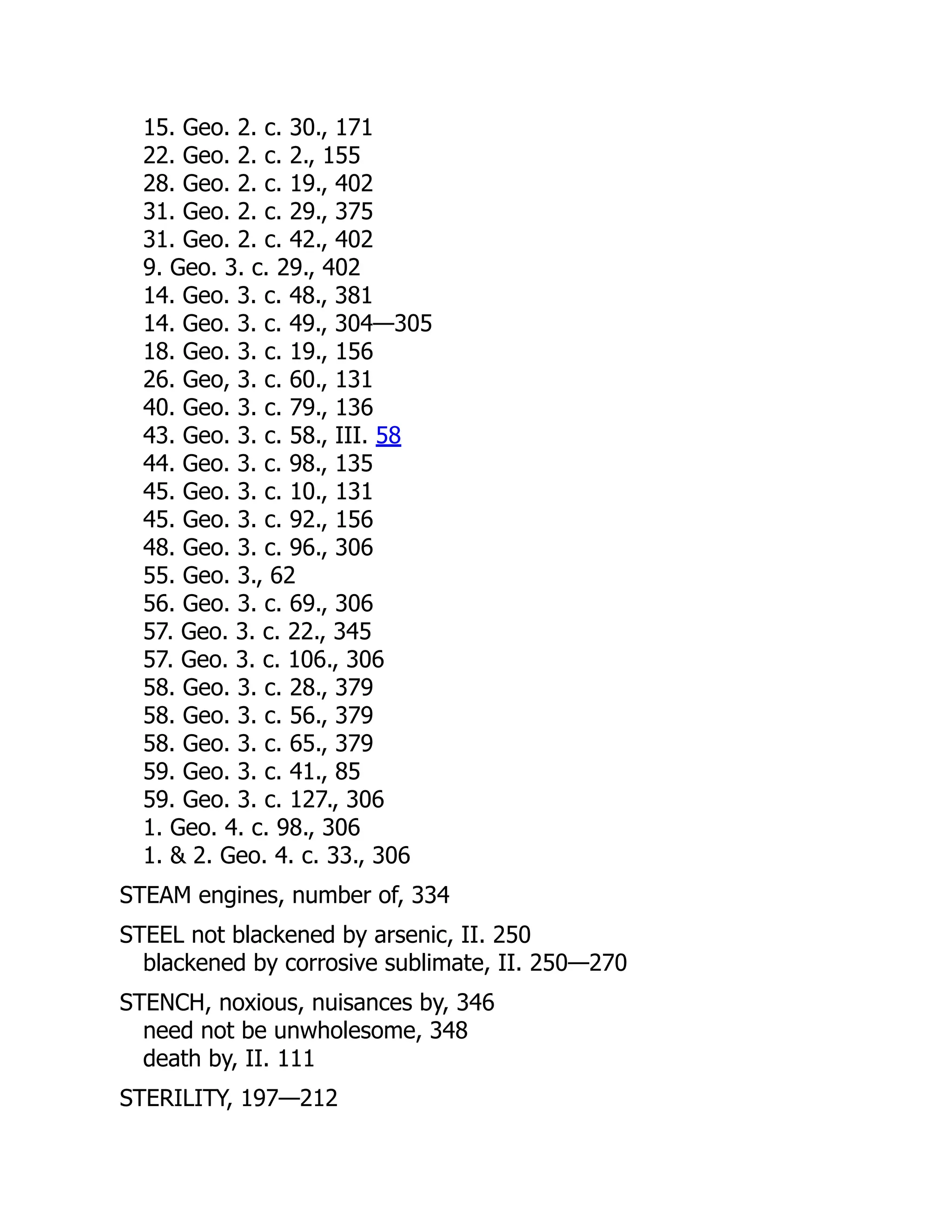 15. Geo. 2. c. 30., 171
22. Geo. 2. c. 2., 155
28. Geo. 2. c. 19., 402
31. Geo. 2. c. 29., 375
31. Geo. 2. c. 42., 402
9. Geo. 3. c. 29., 402
14. Geo. 3. c. 48., 381
14. Geo. 3. c. 49., 304—305
18. Geo. 3. c. 19., 156
26. Geo, 3. c. 60., 131
40. Geo. 3. c. 79., 136
43. Geo. 3. c. 58., III. 58
44. Geo. 3. c. 98., 135
45. Geo. 3. c. 10., 131
45. Geo. 3. c. 92., 156
48. Geo. 3. c. 96., 306
55. Geo. 3., 62
56. Geo. 3. c. 69., 306
57. Geo. 3. c. 22., 345
57. Geo. 3. c. 106., 306
58. Geo. 3. c. 28., 379
58. Geo. 3. c. 56., 379
58. Geo. 3. c. 65., 379
59. Geo. 3. c. 41., 85
59. Geo. 3. c. 127., 306
1. Geo. 4. c. 98., 306
1.  2. Geo. 4. c. 33., 306
STEAM engines, number of, 334
STEEL not blackened by arsenic, II. 250
blackened by corrosive sublimate, II. 250—270
STENCH, noxious, nuisances by, 346
need not be unwholesome, 348
death by, II. 111
STERILITY, 197—212
 
