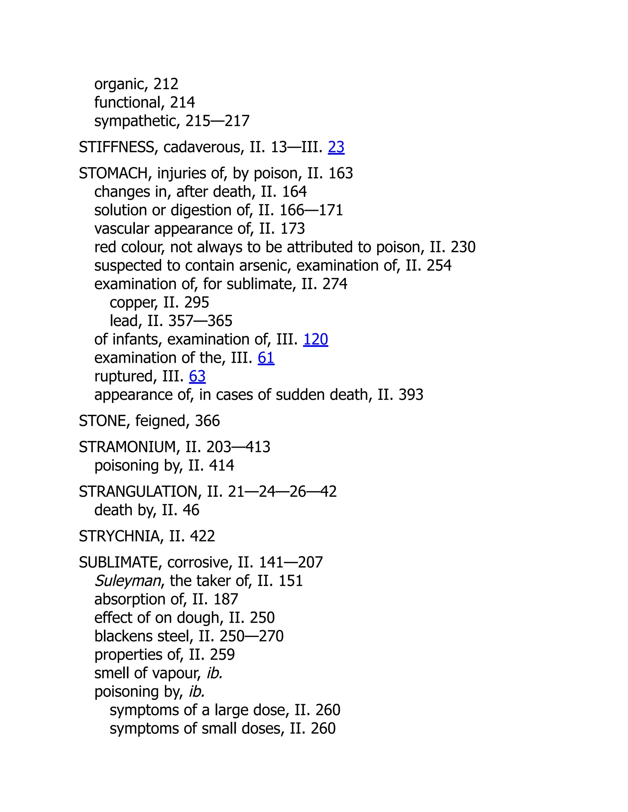 organic, 212
functional, 214
sympathetic, 215—217
STIFFNESS, cadaverous, II. 13—III. 23
STOMACH, injuries of, by poison, II. 163
changes in, after death, II. 164
solution or digestion of, II. 166—171
vascular appearance of, II. 173
red colour, not always to be attributed to poison, II. 230
suspected to contain arsenic, examination of, II. 254
examination of, for sublimate, II. 274
copper, II. 295
lead, II. 357—365
of infants, examination of, III. 120
examination of the, III. 61
ruptured, III. 63
appearance of, in cases of sudden death, II. 393
STONE, feigned, 366
STRAMONIUM, II. 203—413
poisoning by, II. 414
STRANGULATION, II. 21—24—26—42
death by, II. 46
STRYCHNIA, II. 422
SUBLIMATE, corrosive, II. 141—207
Suleyman, the taker of, II. 151
absorption of, II. 187
effect of on dough, II. 250
blackens steel, II. 250—270
properties of, II. 259
smell of vapour, ib.
poisoning by, ib.
symptoms of a large dose, II. 260
symptoms of small doses, II. 260
 