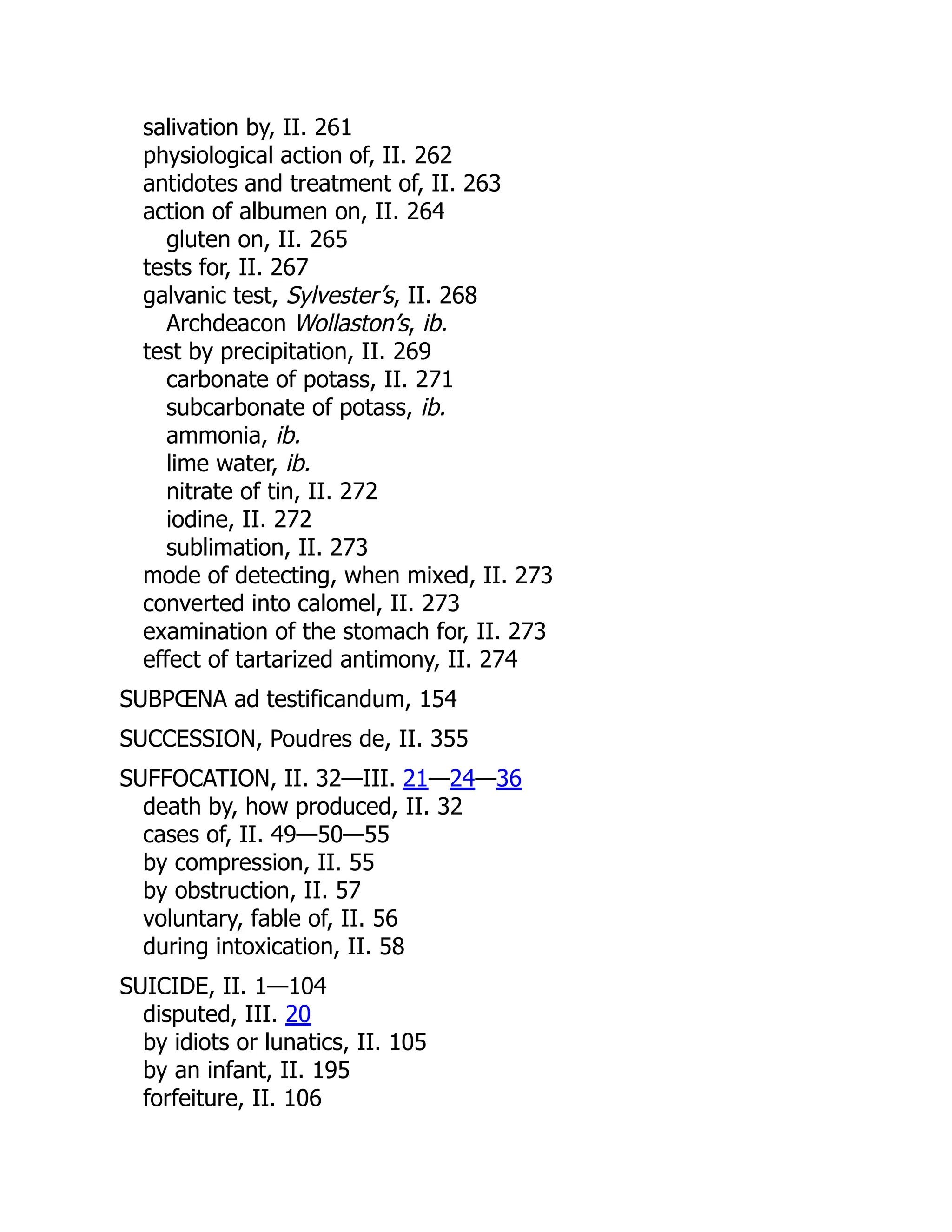 salivation by, II. 261
physiological action of, II. 262
antidotes and treatment of, II. 263
action of albumen on, II. 264
gluten on, II. 265
tests for, II. 267
galvanic test, Sylvester’s, II. 268
Archdeacon Wollaston’s, ib.
test by precipitation, II. 269
carbonate of potass, II. 271
subcarbonate of potass, ib.
ammonia, ib.
lime water, ib.
nitrate of tin, II. 272
iodine, II. 272
sublimation, II. 273
mode of detecting, when mixed, II. 273
converted into calomel, II. 273
examination of the stomach for, II. 273
effect of tartarized antimony, II. 274
SUBPŒNA ad testificandum, 154
SUCCESSION, Poudres de, II. 355
SUFFOCATION, II. 32—III. 21—24—36
death by, how produced, II. 32
cases of, II. 49—50—55
by compression, II. 55
by obstruction, II. 57
voluntary, fable of, II. 56
during intoxication, II. 58
SUICIDE, II. 1—104
disputed, III. 20
by idiots or lunatics, II. 105
by an infant, II. 195
forfeiture, II. 106
 