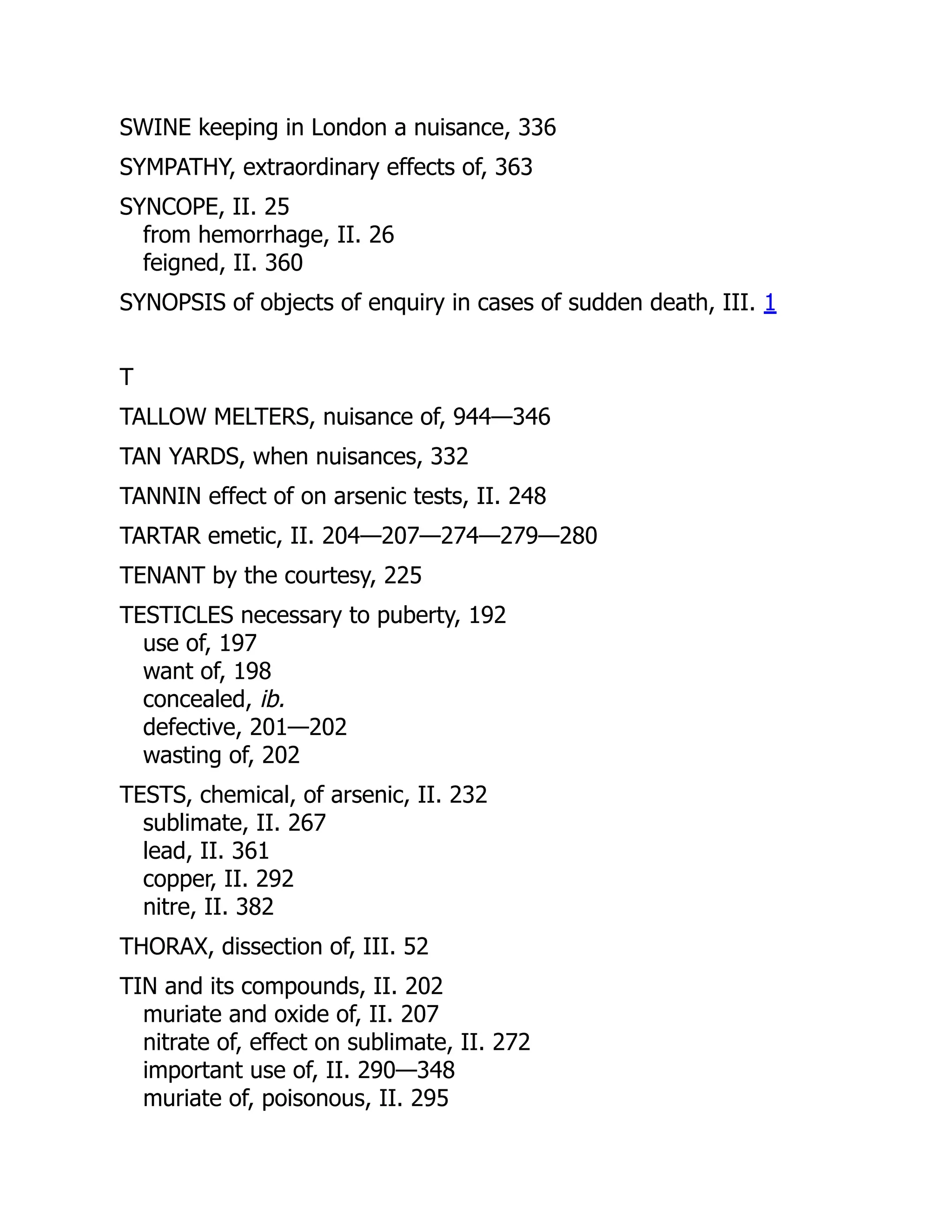 SWINE keeping in London a nuisance, 336
SYMPATHY, extraordinary effects of, 363
SYNCOPE, II. 25
from hemorrhage, II. 26
feigned, II. 360
SYNOPSIS of objects of enquiry in cases of sudden death, III. 1
T
TALLOW MELTERS, nuisance of, 944—346
TAN YARDS, when nuisances, 332
TANNIN effect of on arsenic tests, II. 248
TARTAR emetic, II. 204—207—274—279—280
TENANT by the courtesy, 225
TESTICLES necessary to puberty, 192
use of, 197
want of, 198
concealed, ib.
defective, 201—202
wasting of, 202
TESTS, chemical, of arsenic, II. 232
sublimate, II. 267
lead, II. 361
copper, II. 292
nitre, II. 382
THORAX, dissection of, III. 52
TIN and its compounds, II. 202
muriate and oxide of, II. 207
nitrate of, effect on sublimate, II. 272
important use of, II. 290—348
muriate of, poisonous, II. 295
 