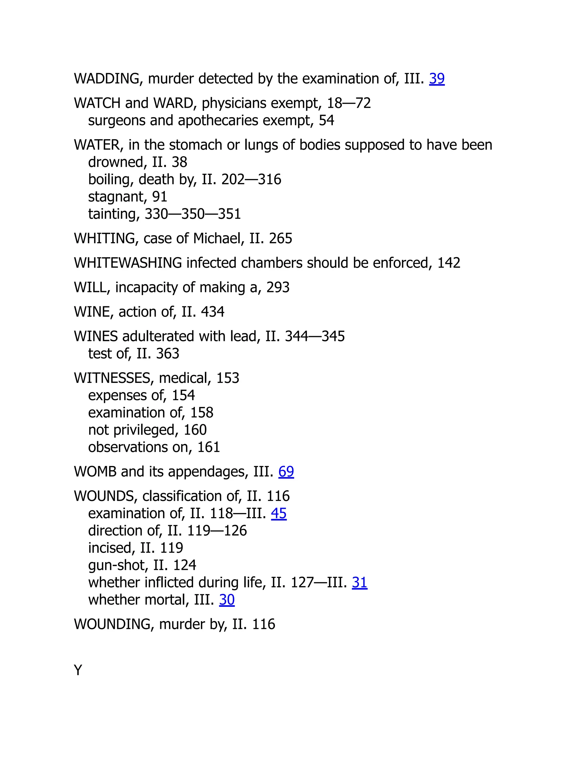 WADDING, murder detected by the examination of, III. 39
WATCH and WARD, physicians exempt, 18—72
surgeons and apothecaries exempt, 54
WATER, in the stomach or lungs of bodies supposed to have been
drowned, II. 38
boiling, death by, II. 202—316
stagnant, 91
tainting, 330—350—351
WHITING, case of Michael, II. 265
WHITEWASHING infected chambers should be enforced, 142
WILL, incapacity of making a, 293
WINE, action of, II. 434
WINES adulterated with lead, II. 344—345
test of, II. 363
WITNESSES, medical, 153
expenses of, 154
examination of, 158
not privileged, 160
observations on, 161
WOMB and its appendages, III. 69
WOUNDS, classification of, II. 116
examination of, II. 118—III. 45
direction of, II. 119—126
incised, II. 119
gun-shot, II. 124
whether inflicted during life, II. 127—III. 31
whether mortal, III. 30
WOUNDING, murder by, II. 116
Y
 