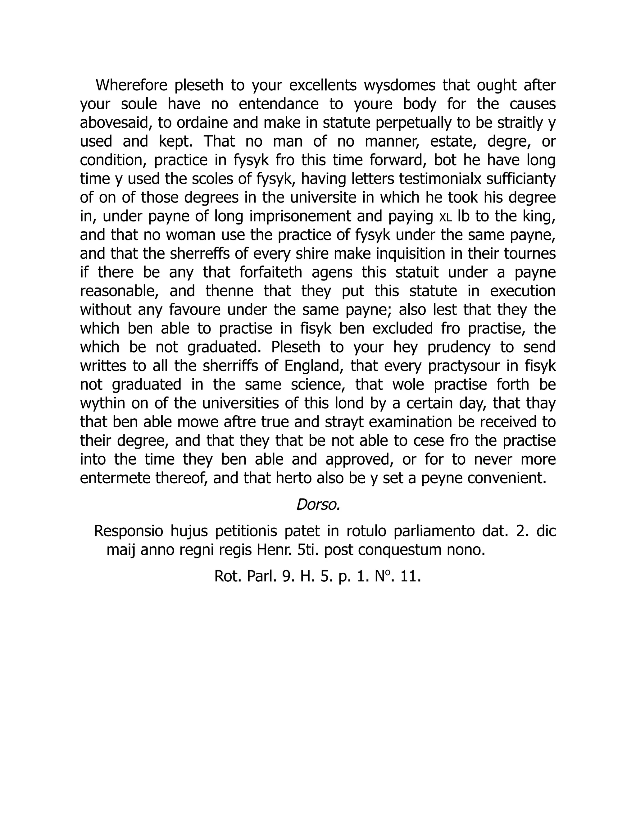 Wherefore pleseth to your excellents wysdomes that ought after
your soule have no entendance to youre body for the causes
abovesaid, to ordaine and make in statute perpetually to be straitly y
used and kept. That no man of no manner, estate, degre, or
condition, practice in fysyk fro this time forward, bot he have long
time y used the scoles of fysyk, having letters testimonialx sufficianty
of on of those degrees in the universite in which he took his degree
in, under payne of long imprisonement and paying XL lb to the king,
and that no woman use the practice of fysyk under the same payne,
and that the sherreffs of every shire make inquisition in their tournes
if there be any that forfaiteth agens this statuit under a payne
reasonable, and thenne that they put this statute in execution
without any favoure under the same payne; also lest that they the
which ben able to practise in fisyk ben excluded fro practise, the
which be not graduated. Pleseth to your hey prudency to send
writtes to all the sherriffs of England, that every practysour in fisyk
not graduated in the same science, that wole practise forth be
wythin on of the universities of this lond by a certain day, that thay
that ben able mowe aftre true and strayt examination be received to
their degree, and that they that be not able to cese fro the practise
into the time they ben able and approved, or for to never more
entermete thereof, and that herto also be y set a peyne convenient.
Dorso.
Responsio hujus petitionis patet in rotulo parliamento dat. 2. dic
maij anno regni regis Henr. 5ti. post conquestum nono.
Rot. Parl. 9. H. 5. p. 1. No
. 11.
 