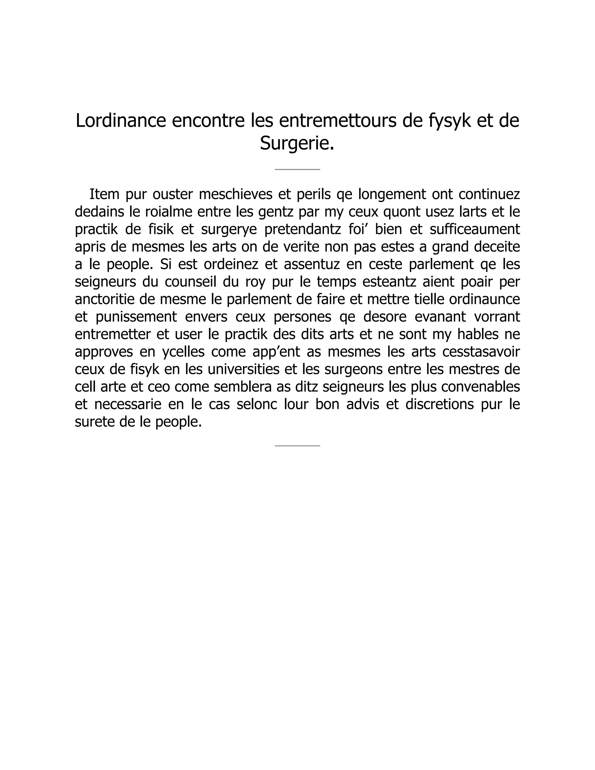 Lordinance encontre les entremettours de fysyk et de
Surgerie.
Item pur ouster meschieves et perils qe longement ont continuez
dedains le roialme entre les gentz par my ceux quont usez larts et le
practik de fisik et surgerye pretendantz foi’ bien et sufficeaument
apris de mesmes les arts on de verite non pas estes a grand deceite
a le people. Si est ordeinez et assentuz en ceste parlement qe les
seigneurs du counseil du roy pur le temps esteantz aient poair per
anctoritie de mesme le parlement de faire et mettre tielle ordinaunce
et punissement envers ceux persones qe desore evanant vorrant
entremetter et user le practik des dits arts et ne sont my hables ne
approves en ycelles come app’ent as mesmes les arts cesstasavoir
ceux de fisyk en les universities et les surgeons entre les mestres de
cell arte et ceo come semblera as ditz seigneurs les plus convenables
et necessarie en le cas selonc lour bon advis et discretions pur le
surete de le people.
 