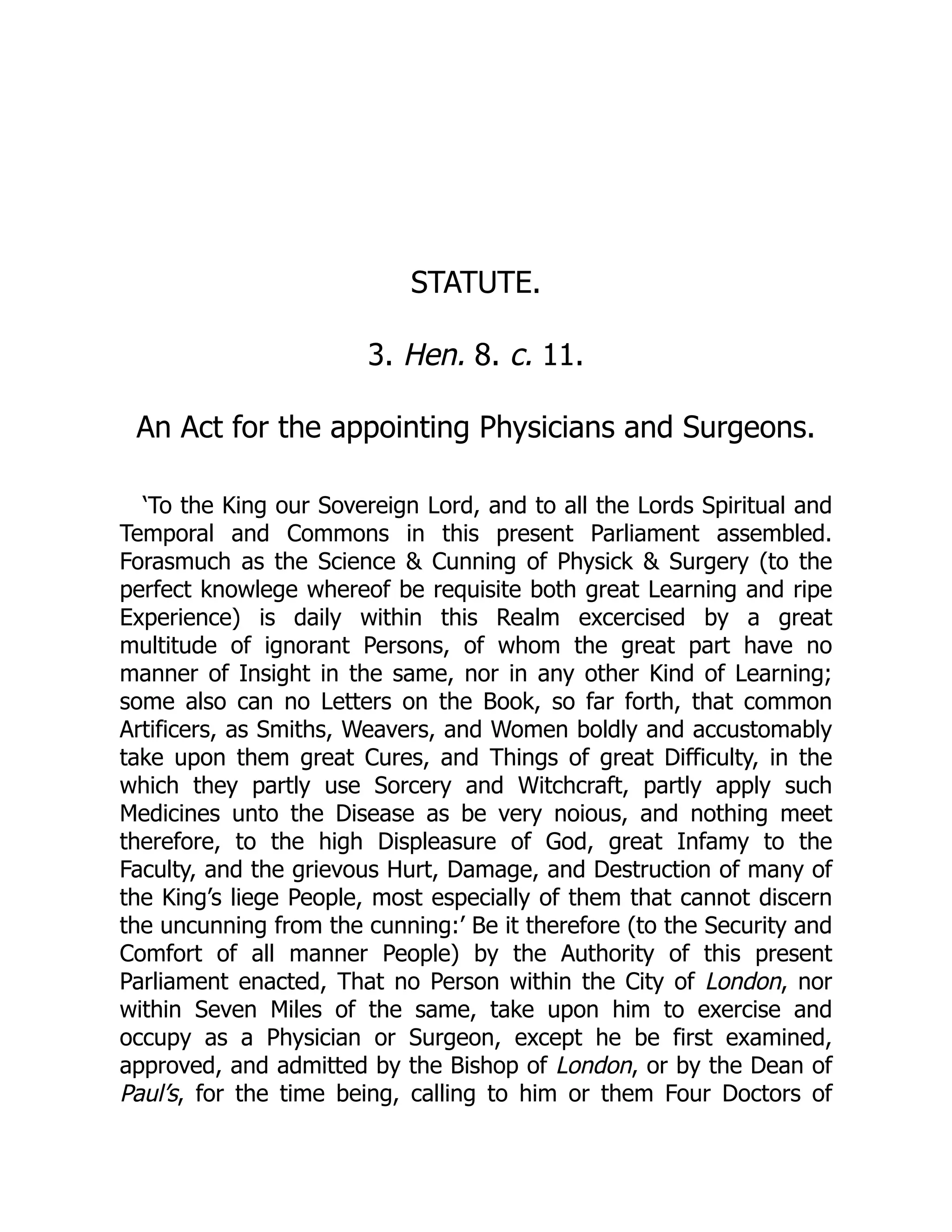 STATUTE.
3. Hen. 8. c. 11.
An Act for the appointing Physicians and Surgeons.
‘To the King our Sovereign Lord, and to all the Lords Spiritual and
Temporal and Commons in this present Parliament assembled.
Forasmuch as the Science  Cunning of Physick  Surgery (to the
perfect knowlege whereof be requisite both great Learning and ripe
Experience) is daily within this Realm excercised by a great
multitude of ignorant Persons, of whom the great part have no
manner of Insight in the same, nor in any other Kind of Learning;
some also can no Letters on the Book, so far forth, that common
Artificers, as Smiths, Weavers, and Women boldly and accustomably
take upon them great Cures, and Things of great Difficulty, in the
which they partly use Sorcery and Witchcraft, partly apply such
Medicines unto the Disease as be very noious, and nothing meet
therefore, to the high Displeasure of God, great Infamy to the
Faculty, and the grievous Hurt, Damage, and Destruction of many of
the King’s liege People, most especially of them that cannot discern
the uncunning from the cunning:’ Be it therefore (to the Security and
Comfort of all manner People) by the Authority of this present
Parliament enacted, That no Person within the City of London, nor
within Seven Miles of the same, take upon him to exercise and
occupy as a Physician or Surgeon, except he be first examined,
approved, and admitted by the Bishop of London, or by the Dean of
Paul’s, for the time being, calling to him or them Four Doctors of
 