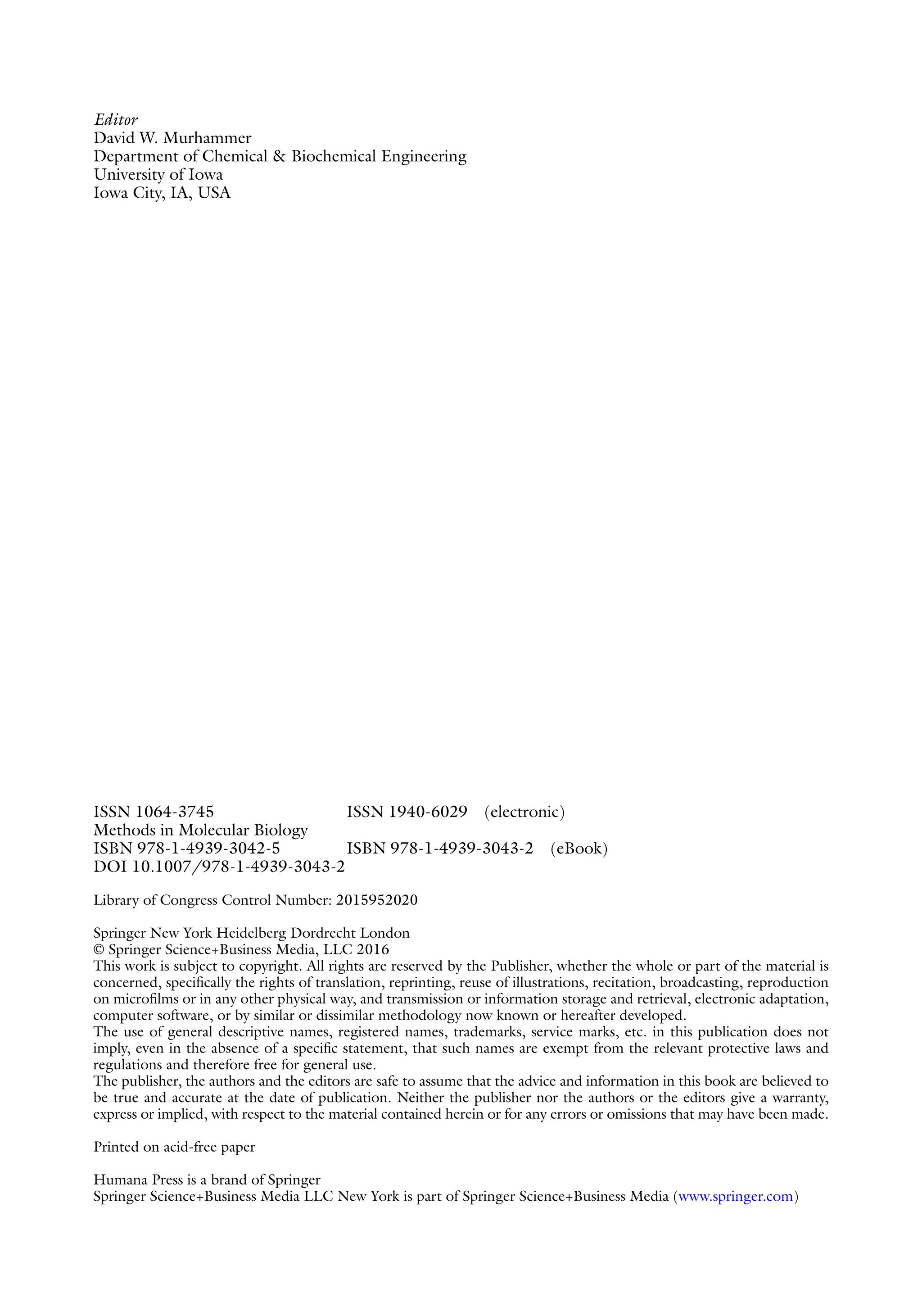Editor
David W. Murhammer
Department of Chemical & Biochemical Engineering
University of Iowa
Iowa City, IA, USA
ISSN 1064-3745 ISSN 1940-6029 (electronic)
Methods in Molecular Biology
ISBN 978-1-4939-3042-5 ISBN 978-1-4939-3043-2 (eBook)
DOI 10.1007/978-1-4939-3043-2
Library of Congress Control Number: 2015952020
Springer New York Heidelberg Dordrecht London
© Springer Science+Business Media, LLC 2016
This work is subject to copyright. All rights are reserved by the Publisher, whether the whole or part of the material is
concerned, specifically the rights of translation, reprinting, reuse of illustrations, recitation, broadcasting, reproduction
on microfilms or in any other physical way, and transmission or information storage and retrieval, electronic adaptation,
computer software, or by similar or dissimilar methodology now known or hereafter developed.
The use of general descriptive names, registered names, trademarks, service marks, etc. in this publication does not
imply, even in the absence of a specific statement, that such names are exempt from the relevant protective laws and
regulations and therefore free for general use.
The publisher, the authors and the editors are safe to assume that the advice and information in this book are believed to
be true and accurate at the date of publication. Neither the publisher nor the authors or the editors give a warranty,
express or implied, with respect to the material contained herein or for any errors or omissions that may have been made.
Printed on acid-free paper
Humana Press is a brand of Springer
Springer Science+Business Media LLC New York is part of Springer Science+Business Media (www.springer.com)
 