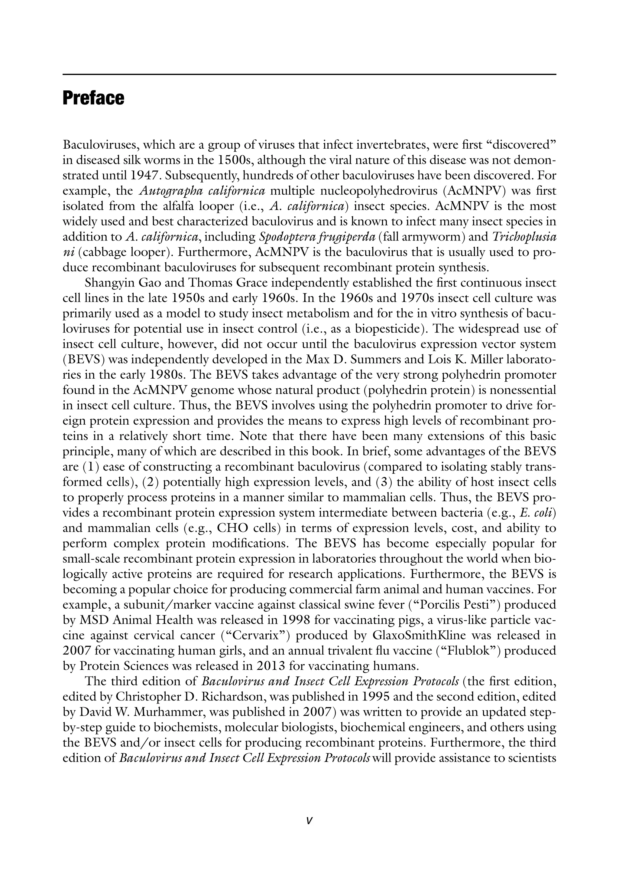 v
Baculoviruses, which are a group of viruses that infect invertebrates, were first “discovered”
in diseased silk worms in the 1500s, although the viral nature of this disease was not demon-
strated until 1947. Subsequently, hundreds of other baculoviruses have been discovered. For
example, the Autographa californica multiple nucleopolyhedrovirus (AcMNPV) was first
isolated from the alfalfa looper (i.e., A. californica) insect species. AcMNPV is the most
widely used and best characterized baculovirus and is known to infect many insect species in
addition to A. californica, including Spodoptera frugiperda (fall armyworm) and Trichoplusia
ni (cabbage looper). Furthermore, AcMNPV is the baculovirus that is usually used to pro-
duce recombinant baculoviruses for subsequent recombinant protein synthesis.
Shangyin Gao and Thomas Grace independently established the first continuous insect
cell lines in the late 1950s and early 1960s. In the 1960s and 1970s insect cell culture was
primarily used as a model to study insect metabolism and for the in vitro synthesis of bacu-
loviruses for potential use in insect control (i.e., as a biopesticide). The widespread use of
insect cell culture, however, did not occur until the baculovirus expression vector system
(BEVS) was independently developed in the Max D. Summers and Lois K. Miller laborato-
ries in the early 1980s. The BEVS takes advantage of the very strong polyhedrin promoter
found in the AcMNPV genome whose natural product (polyhedrin protein) is nonessential
in insect cell culture. Thus, the BEVS involves using the polyhedrin promoter to drive for-
eign protein expression and provides the means to express high levels of recombinant pro-
teins in a relatively short time. Note that there have been many extensions of this basic
principle, many of which are described in this book. In brief, some advantages of the BEVS
are (1) ease of constructing a recombinant baculovirus (compared to isolating stably trans-
formed cells), (2) potentially high expression levels, and (3) the ability of host insect cells
to properly process proteins in a manner similar to mammalian cells. Thus, the BEVS pro-
vides a recombinant protein expression system intermediate between bacteria (e.g., E. coli)
and mammalian cells (e.g., CHO cells) in terms of expression levels, cost, and ability to
perform complex protein modifications. The BEVS has become especially popular for
small-scale recombinant protein expression in laboratories throughout the world when bio-
logically active proteins are required for research applications. Furthermore, the BEVS is
becoming a popular choice for producing commercial farm animal and human vaccines. For
example, a subunit/marker vaccine against classical swine fever (“Porcilis Pesti”) produced
by MSD Animal Health was released in 1998 for vaccinating pigs, a virus-like particle vac-
cine against cervical cancer (“Cervarix”) produced by GlaxoSmithKline was released in
2007 for vaccinating human girls, and an annual trivalent flu vaccine (“Flublok”) produced
by Protein Sciences was released in 2013 for vaccinating humans.
The third edition of Baculovirus and Insect Cell Expression Protocols (the first edition,
edited by Christopher D. Richardson, was published in 1995 and the second edition, edited
by David W. Murhammer, was published in 2007) was written to provide an updated step-
by-step guide to biochemists, molecular biologists, biochemical engineers, and others using
the BEVS and/or insect cells for producing recombinant proteins. Furthermore, the third
edition of Baculovirus and Insect Cell Expression Protocols will provide assistance to scientists
Preface
 