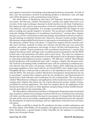 vi
and engineers interested in developing and producing baculovirus insecticides. In both of
these cases the procedures involved in producing products at laboratory scale and large
scale will be discussed, as well as production in insect larvae.
The third edition of Baculovirus and Insect Cell Expression Protocols is divided into
seven parts. The first part, entitled “Introduction,” contains one chapter that serves as an
overview of the major techniques discussed in detail elsewhere in the book. Furthermore,
this chapter provides step-by-step procedures involved in quantifying cell growth, baculo-
virus infection, and cell metabolism. It is strongly recommended that this chapter be read
prior to reading your specific chapter(s) of interest. The second part, entitled “Baculovirus
molecular biology/development of recombinant baculoviruses,” contains three chapters
that give an overview of baculovirus molecular biology and methods involved in construct-
ing and isolating recombinant baculoviruses. Moreover, this part contains another chapter
thatdiscussesusingmodifiedbaculovirusestoexpressgenesinmammaliancells(“BacMam”).
The third part, entitled “Insect cell culture,” contains four chapters that list currently avail-
able insect cell lines, methods to isolate new cell lines and develop your own serum-free
medium, and routine maintenance and storage of insect cell lines and baculoviruses. The
fourth part, entitled “Protein production with recombinant baculoviruses,” contains four
chapters that discuss small- and large-scale recombinant protein production with the BEVS
in both insect and mammalian cell culture and in insect larvae. The other two chapters in
this part discuss the large-scale production of virus-like particles and an alternative approach
to expressing multicomponent protein complexes. The fifth part, entitled “Recombinant
protein production with transformed insect cells,” contains a chapter that discusses meth-
ods involved in developing stably transformed insect cells for expressing recombinant pro-
teins directly from the insect cell genome, another chapter about improving the protein
processing capabilities of host insect cells for use with the BEVS, and a chapter about using
Drosophila cell lines, which provide an alternative to the lepidopteran insect cell lines used
with the BEVS. The sixth part, entitled “Baculovirus development and production for use
as insecticides,” contains three chapters about the use, production, and characterization of
baculoviruses (both wild type and recombinant) for use as biopesticides. The seventh part,
entitled “Miscellaneous techniques and applications of the baculovirus/insect cell system,”
contains three chapters that discuss the use of green fluorescent protein, tubular reactors,
and RNAi for research applications. The other two chapters discuss the application of the
baculovirus/insect cell system to study apoptosis and generating envelop-modified baculo-
virus for gene delivery into mammalian cells.
The third edition of Baculovirus and Insect Cell Expression Protocols provides the detailed
steps required to perform the techniques involved with the use of baculoviruses and insect
cell culture and discusses problems that may be encountered. It is hoped that this book will
not only aid the user in successfully completing the tasks described herein but also stimulate
the development of improved techniques and new applications of baculoviruses and insect
cell culture.
The editor would like to thank the 39 contributors for their excellent submissions and
the Series Editor, John Walker, for his guidance throughout the process of producing this
book. Furthermore, a special thanks to Katie Schnedler for her assistance in converting
figures into the proper format.
Iowa City, IA, USA David W. Murhammer
Preface
 