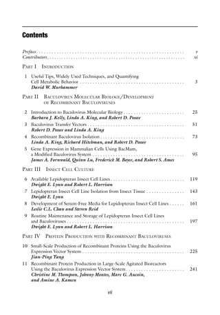 vii
Contents
Preface. . . . . . . . . . . . . . . . . . . . . . . . . . . . . . . . . . . . . . . . . . . . . . . . . . . . . . . . . . v
Contributors. . . . . . . . . . . . . . . . . . . . . . . . . . . . . . . . . . . . . . . . . . . . . . . . . . . . . . . . . . xi
PART I INTRODUCTION
1 Useful Tips, Widely Used Techniques, and Quantifying
Cell Metabolic Behavior . . . . . . . . . . . . . . . . . . . . . . . . . . . . . . . . . . . . . . . . . 3
David W. Murhammer
PART II BACULOVIRUS MOLECULAR BIOLOGY/DEVELOPMENT
OF RECOMBINANT BACULOVIRUSES
2 Introduction to Baculovirus Molecular Biology. . . . . . . . . . . . . . . . . . . . . . . . 25
Barbara J. Kelly, Linda A. King, and Robert D. Possee
3 Baculovirus Transfer Vectors . . . . . . . . . . . . . . . . . . . . . . . . . . . . . . . . . . . . . . 51
Robert D. Possee and Linda A. King
4 Recombinant Baculovirus Isolation . . . . . . . . . . . . . . . . . . . . . . . . . . . . . . . . . 73
Linda A. King, Richard Hitchman, and Robert D. Possee
5 Gene Expression in Mammalian Cells Using BacMam,
a Modified Baculovirus System . . . . . . . . . . . . . . . . . . . . . . . . . . . . . . . . . . . . 95
James A. Fornwald, Quinn Lu, Frederick M. Boyce, and Robert S. Ames
PART III INSECT CELL CULTURE
6 Available Lepidopteran Insect Cell Lines . . . . . . . . . . . . . . . . . . . . . . . . . . . . . 119
Dwight E. Lynn and Robert L. Harrison
7 Lepidopteran Insect Cell Line Isolation from Insect Tissue . . . . . . . . . . . . . . . 143
Dwight E. Lynn
8 Development of Serum-Free Media for Lepidopteran Insect Cell Lines . . . . . . 161
Leslie C.L. Chan and Steven Reid
9 Routine Maintenance and Storage of Lepidopteran Insect Cell Lines
and Baculoviruses . . . . . . . . . . . . . . . . . . . . . . . . . . . . . . . . . . . . . . . . . . . . . . 197
Dwight E. Lynn and Robert L. Harrison
PART IV PROTEIN PRODUCTION WITH RECOMBINANT BACULOVIRUSES
10 Small-Scale Production of Recombinant Proteins Using the Baculovirus
Expression Vector System . . . . . . . . . . . . . . . . . . . . . . . . . . . . . . . . . . . . . . . . 225
Jian-Ping Yang
11 Recombinant Protein Production in Large-Scale Agitated Bioreactors
Using the Baculovirus Expression Vector System. . . . . . . . . . . . . . . . . . . . . . . 241
Christine M. Thompson, Johnny Montes, Marc G. Aucoin,
and Amine A. Kamen
 