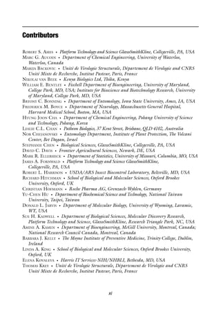 xi
Contributors
ROBERT S. AMES • Platform Technology and Science GlaxoSmithKline, Collegeville, PA, USA
MARC G. AUCOIN • Department of Chemical Engineering, University of Waterloo,
Waterloo, Canada
MARIJA BACKOVIC • Unité de Virologie Structurale, Département de Virologie and CNRS
Unité Mixte de Recherche, Institut Pasteur, Paris, France
NIKOLAI VAN BEEK • Kenya Biologics Ltd, Thika, Kenya
WILLIAM E. BENTLEY • Fischell Department of Bioengineering, University of Maryland,
College Park, MD, USA; Institute for Bioscience and Biotechnology Research, University
of Maryland, College Park, MD, USA
BRYONY C. BONNING • Department of Entomology, Iowa State University, Ames, IA, USA
FREDERICK M. BOYCE • Department of Neurology, Massachusetts General Hospital,
Harvard Medical School, Boston, MA, USA
HYUNG JOON CHA • Department of Chemical Engineering, Pohang University of Science
and Technology, Pohang, Korea
LESLIE C.L. CHAN • Patheon Biologics, 37 Kent Street, Brisbane, QLD 4102, Australia
NOR CHEJANOVSKY • Entomology Department, Institute of Plant Protection, The Volcani
Center, Bet Dagan, Israel
STEPHANIE CHEN • Biological Sciences, GlaxoSmithKline, Collegeville, PA, USA
DAVID C. DAVIS • Frontier Agricultural Sciences, Newark, DE, USA
MARK R. ELLERSIECK • Department of Statistics, University of Missouri, Columbia, MO, USA
JAMES A. FORNWALD • Platform Technology and Science GlaxoSmithKline,
Collegeville, PA, USA
ROBERT L. HARRISON • USDA/ARS Insect Biocontrol Laboratory, Beltsville, MD, USA
RICHARD HITCHMAN • School of Biological and Molecular Sciences, Oxford Brookes
University, Oxford, UK
CHRISTIAN HOFMANN • Roche Pharma AG, Grenzach-Wyhlen, Germany
YU-CHEN HU • Department of Biochemical Science and Technology, National Taiwan
University, Taipei, Taiwan
DONALD L. JARVIS • Department of Molecular Biology, University of Wyoming, Laramie,
WY, USA
SUE H. KADWELL • Department of Biological Sciences, Molecular Discovery Research,
Platform Technology and Science, GlaxoSmithKline, Research Triangle Park, NC, USA
AMINE A. KAMEN • Department of Bioengineering, McGill University, Montreal, Canada;
National Research Council Canada, Montreal, Canada
BARBARA J. KELLY • The Moyne Institute of Preventive Medicine, Trinity College, Dublin,
Ireland
LINDA A. KING • School of Biological and Molecular Sciences, Oxford Brookes University,
Oxford, UK
ELENA KOVALEVA • Harris IT Services-NIH/NHBLI, Bethesda, MD, USA
THOMAS KREY • Unité de Virologie Structurale, Département de Virologie and CNRS
Unité Mixte de Recherche, Institut Pasteur, Paris, France
 