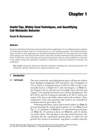 3
David W. Murhammer (ed.), Baculovirus and Insect Cell Expression Protocols, Methods in Molecular Biology,
vol. 1350, DOI 10.1007/978-1-4939-3043-2_1, © Springer Science+Business Media, LLC 2016
Chapter 1
Useful Tips, Widely Used Techniques, and Quantifying
Cell Metabolic Behavior
David W. Murhammer
Abstract
The insect cell culture/baculovirus system has three primary applications: (1) recombinant protein synthesis,
(2) biopesticide synthesis, and (3) as a model system (e.g., for studying apoptosis). The fundamental tech-
niques involved in these applications are described throughout this book. In this chapter the most widely
used techniques are summarized and the reader is directed to detailed information found elsewhere in this
book. Furthermore, many useful tips and my personal preferences that are rarely published are discussed
in this chapter along with quantitative methods to characterize cell growth, baculovirus infection, and
metabolism.
Key words Cell growth, Baculovirus infection, Population doubling time, Exponential growth, Cell
metabolism, Specific utilization rates, Specific production rates
1 Introduction
The most commonly used lepidopteran insect cell lines are isolates
from Spodoptera frugiperda (Sf-9 and Sf-21) and Trichoplusia ni
(Tn-5, which is commonly known as BTI-Tn-5B1-4 and is com-
mercially known as High Five™ cells (Invitrogen); see Note 1).
See Chapter 6 for an extensive list of available insect cell lines and
Chapter 7 for methods involved in new cell line development. The
Sf-9, Sf-21, and Tn-5 cells grow optimally at 27–28 °C and do not
require CO2 (due to the buffer system used in the medium). Thus,
temperature is the only parameter that needs to be controlled in
incubators used to grow these cells.
Following subculture, insect cells in batch culture (see Note 2)
proceed through the typical growth phases [1] (see Note 3 and
Fig. 1): (1) lag phase (see Note 4), (2) exponential growth phase
(see Note 5), (3) stationary phase (see Note 6), and (4) decline
(or death) phase. The lag phase is the time period between sub-
culturing and the exponential growth phase in which the cell
growth rate reaches its maximum. Lag phase is usually caused by
1.1 Cell Growth
 