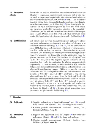 5
Insect cells are infected with either a recombinant baculovirus (see
Chapter 4) to produce a recombinant protein or with a wild-type
baculovirus to produce biopesticides (recombinant baculovirus can
also be used as biopesticides, see Chapters 19 and 21). In all of these
cases it is critical that a high quality baculovirus (i.e., a pure baculo-
virus absent of mutants, see Subheading 3.2) and healthy cells (i.e.,
viability>95 %) in exponential growth be used. The most impor-
tant parameter involved in baculovirus infection is the multiplicity
of infection (MOI), which is the ratio of infectious baculovirus par-
ticles to cells. Details about the MOI and other important issues
involved in baculovirus infection are given under Subheading 3.2.
Cell metabolism involves characterizing how cells grow, utilize
nutrients, and produce products and byproducts. Cell growth, as
indicated under Subheadings 1.1 and 3.1, can be characterized
by μ, PDT, lag time, and maximum cell density. Other parame-
ters that can be used to characterize cell metabolism are specific
utilization (for nutrients) and specific production (for byproducts)
rates. For example, we found the specific utilization rates for
glucose in uninfected Sf-9 and Tn-5 cells to be −2.4 × 10−17
and
−2.8 × 10−17
mol/cell-s (the negative sign in indicative of con-
sumption that results in a reducing the glucose concentration),
respectively [2]. Furthermore, it was found that Sf-9 cells did
not produce measurable amounts of lactate and ammonium ions
when sufficient dissolved oxygen (DO) was present. In contrast,
the uninfected Tn-5 cells produced lactate and ammonium ions
at rates of 0.7 × 10−17
and 5.1 × 10−17
mol/cell-s, respectively,
when sufficient DO was present. Both the Sf-9 and Tn-5 cells
produced alanine (another common byproduct in insect cell cul-
ture) at rates of 1.1 × 10−17
and 1.5 × 10−17
mol/cell-s, respec-
tively. Information about other specific uptake and production
rates in these cell lines, both in uninfected and infected cells, can
be found in Rhiel et al. [2]. Details about evaluating these
parameters are given under Subheading 3.3.
2 Materials
1. Supplies and equipment listed in Chapters 9 and 10 for small-­
scale cultures or Chapters 11 and 12 for large-scale culture.
2. Coulter particle counter/sizer (Beckman Coulter, Inc.,
Fullerton, CA) (see Note 8).
1. Supplies and equipment listed in Chapter 10 for small-scale
cultures or Chapters 11 and 12 for large-scale culture.
2. Coulter particle counter/sizer (Beckman Coulter, Inc.,
Fullerton, CA) (see Note 8).
1.2 Baculovirus
Infection
1.3 Cell Metabolism
2.1 Cell Growth
2.2 Baculovirus
Infection
Widely Used Techniques
 