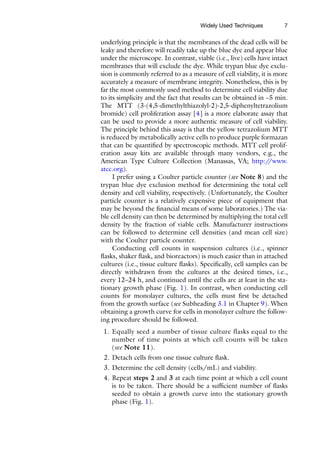7
underlying principle is that the membranes of the dead cells will be
leaky and therefore will readily take up the blue dye and appear blue
under the microscope. In contrast, viable (i.e., live) cells have intact
membranes that will exclude the dye. While trypan blue dye exclu-
sion is commonly referred to as a measure of cell viability, it is more
accurately a measure of membrane integrity. Nonetheless, this is by
far the most commonly used method to determine cell viability due
to its simplicity and the fact that results can be obtained in ~5 min.
The MTT (3-(4,5-­
dimethylthiazolyl-2)-2,5-diphenyltetrazolium
bromide) cell proliferation assay [4] is a more elaborate assay that
can be used to provide a more authentic measure of cell viability.
The principle behind this assay is that the yellow tetrazolium MTT
is reduced by metabolically active cells to produce purple formazan
that can be quantified by spectroscopic methods. MTT cell prolif-
eration assay kits are available through many vendors, e.g., the
American Type Culture Collection (Manassas, VA; http:/
/www.
atcc.org).
I prefer using a Coulter particle counter (see Note 8) and the
trypan blue dye exclusion method for determining the total cell
density and cell viability, respectively. (Unfortunately, the Coulter
particle counter is a relatively expensive piece of equipment that
may be beyond the financial means of some laboratories.) The via-
ble cell density can then be determined by multiplying the total cell
density by the fraction of viable cells. Manufacturer instructions
can be followed to determine cell densities (and mean cell size)
with the Coulter particle counter.
Conducting cell counts in suspension cultures (i.e., spinner
flasks, shaker flask, and bioreactors) is much easier than in attached
cultures (i.e., tissue culture flasks). Specifically, cell samples can be
directly withdrawn from the cultures at the desired times, i.e.,
every 12–24 h, and continued until the cells are at least in the sta-
tionary growth phase (Fig. 1). In contrast, when conducting cell
counts for monolayer cultures, the cells must first be detached
from the growth surface (see Subheading 3.1 in Chapter 9). When
obtaining a growth curve for cells in monolayer culture the follow-
ing procedure should be followed.
1. Equally seed a number of tissue culture flasks equal to the
number of time points at which cell counts will be taken
(see Note 11).
2. Detach cells from one tissue culture flask.
3. Determine the cell density (cells/mL) and viability.
4. Repeat steps 2 and 3 at each time point at which a cell count
is to be taken. There should be a sufficient number of flasks
seeded to obtain a growth curve into the stationary growth
phase (Fig. 1).
Widely Used Techniques
 