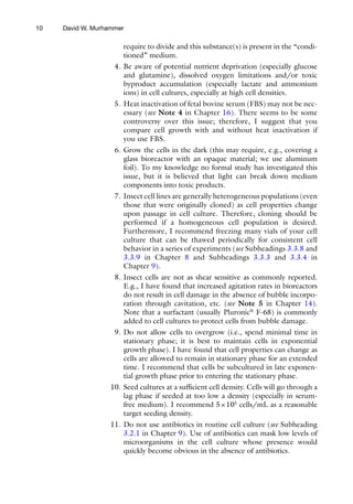 10
require to divide and this substance(s) is present in the “condi-
tioned” medium.
4. Be aware of potential nutrient deprivation (especially glucose
and glutamine), dissolved oxygen limitations and/or toxic
byproduct accumulation (especially lactate and ammonium
ions) in cell cultures, especially at high cell densities.
5. Heat inactivation of fetal bovine serum (FBS) may not be nec-
essary (see Note 4 in Chapter 16). There seems to be some
controversy over this issue; therefore, I suggest that you
compare cell growth with and without heat inactivation if
you use FBS.
6. Grow the cells in the dark (this may require, e.g., covering a
glass bioreactor with an opaque material; we use aluminum
foil). To my knowledge no formal study has investigated this
issue, but it is believed that light can break down medium
components into toxic products.
7. Insect cell lines are generally heterogeneous populations (even
those that were originally cloned) as cell properties change
upon passage in cell culture. Therefore, cloning should be
performed if a homogeneous cell population is desired.
Furthermore, I recommend freezing many vials of your cell
culture that can be thawed periodically for consistent cell
behavior in a series of experiments (see Subheadings 3.3.8 and
3.3.9 in Chapter 8 and Subheadings 3.3.3 and 3.3.4 in
Chapter 9).
8. Insect cells are not as shear sensitive as commonly reported.
E.g., I have found that increased agitation rates in bioreactors
do not result in cell damage in the absence of bubble incorpo-
ration through cavitation, etc. (see Note 5 in Chapter 14).
Note that a surfactant (usually Pluronic®
F-68) is commonly
added to cell cultures to protect cells from bubble damage.
9. Do not allow cells to overgrow (i.e., spend minimal time in
stationary phase; it is best to maintain cells in exponential
growth phase). I have found that cell properties can change as
cells are allowed to remain in stationary phase for an extended
time. I recommend that cells be subcultured in late exponen-
tial growth phase prior to entering the stationary phase.
10. Seed cultures at a sufficient cell density. Cells will go through a
lag phase if seeded at too low a density (especially in serum-­
free medium). I recommend 5×105
cells/mL as a reasonable
target seeding density.
11. Do not use antibiotics in routine cell culture (see Subheading
3.2.1 in Chapter 9). Use of antibiotics can mask low levels of
microorganisms in the cell culture whose presence would
quickly become obvious in the absence of antibiotics.
David W. Murhammer
 