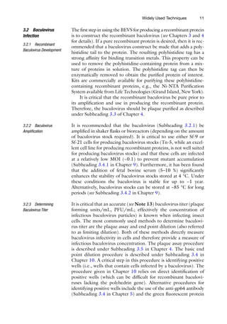 11
The first step in using the BEVS for producing a recombinant protein
is to construct the recombinant baculovirus (see Chapters 3 and 4
for details). If a pure recombinant protein is desired, then it is rec-
ommended that a baculovirus construct be made that adds a poly-
histidine tail to the protein. The resulting polyhistidine tag has a
strong affinity for binding transition metals. This property can be
used to remove the polyhistidine-containing protein from a mix-
ture of proteins in solution. The polyhistidine tag can then be
enzymatically removed to obtain the purified protein of interest.
Kits are commercially available for purifying these polyhistidine-­
containing recombinant proteins, e.g., the Ni-NTA Purification
System available from Life Technologies (Grand Island, New York).
It is critical that the recombinant baculovirus be pure prior to
its amplification and use in producing the recombinant protein.
Therefore, the baculovirus should be plaque purified as described
under Subheading 3.3 of Chapter 4.
It is recommended that the baculovirus (Subheading 3.2.1) be
amplified in shaker flasks or bioreactors (depending on the amount
of baculovirus stock required). It is critical to use either Sf-9 or
Sf-21 cells for producing baculovirus stocks (Tn-5, while an excel-
lent cell line for producing recombinant proteins, is not well suited
for producing baculovirus stocks) and that these cells are infected
at a relatively low MOI (~0.1) to prevent mutant accumulation
(Subheading 3.4.1 in Chapter 9). Furthermore, it has been found
that the addition of fetal bovine serum (5–10 %) significantly
enhances the stability of baculovirus stocks stored at 4 °C. Under
these conditions the baculovirus is stable for up to ~1 year.
Alternatively, baculovirus stocks can be stored at −85 °C for long
periods (see Subheading 3.4.2 in Chapter 9).
It is critical that an accurate (see Note 13) baculovirus titer (plaque
forming units/mL, PFU/mL; effectively the concentration of
infectious baculovirus particles) is known when infecting insect
cells. The most commonly used methods to determine baculovi-
rus titer are the plaque assay and end point dilution (also referred
to as limiting dilution). Both of these methods directly measure
baculovirus infectivity in cells and therefore provide a measure of
infectious baculovirus concentration. The plaque assay procedure
is described under Subheading 3.5 in Chapter 4. The basic end
point dilution procedure is described under Subheading 3.4 in
Chapter 10. A critical step in this procedure is identifying positive
wells (i.e., wells that contain cells infected by a baculovirus). The
procedure given in Chapter 10 relies on direct identification of
positive wells (which can be difficult for recombinant baculovi-
ruses lacking the polyhedrin gene). Alternative procedures for
identifying positive wells include the use of the anti-gp64 antibody
(Subheading 3.4 in Chapter 5) and the green fluorescent protein
3.2 Baculovirus
Infection
3.2.1 Recombinant
Baculovirus Development
3.2.2 Baculovirus
Amplification
3.2.3 Determining
Baculovirus Titer
Widely Used Techniques
 