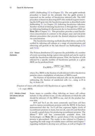 12
(GFP) (Subheading 3.2 in Chapter 22). The anti-gp64 antibody
procedure is based on the principle that the gp64 protein is
expressed on the surface of baculovirus infected cells. The GFP
procedure is based on detecting GFP (this method requires insert-
ing the GFP gene into the baculovirus genome as described under
Subheading 3.1 in Chapter 22) following baculovirus infection.
Another method of tittering baculovirus is through flow cytome-
try following binding of a fluorescent dye to baculovirus DNA (see
Note 20 in Chapter 11). This procedure provides a total baculo-
virus concentration in contrast to the plaque assay and end point
dilution procedures that provide the desired infectious baculovi-
rus concentration.
The baculovirus tittering methods described above can best be
verified by infecting cell cultures at a range of concentrations and
observing cell growth or the lack thereof (see Subheadings 3.2.4
and 3.2.6).
The Poisson distribution [5] expresses the probability of a number
of events occurring during a given time period and can be used to
model the baculovirus infection process. First, the fraction of cells
infected by a specific number of baculovirus particles at a given
MOI can be predicted from
F n
n
n
( )
( ) exp( )
!
,
,MOI
MOI MOI
=
-
(4)
where F(n, MOI) is the fraction of cells infected with n baculovirus
particles when a multiplicity of infection of MOI is used.
The fraction of baculovirus infected cells can be predicted by
subtracting the fraction of uninfected cells (i.e., using n=0 in
Eq. 4) from 1.0:
( )
Fraction of insect cells infected with Baculovirus at a given MOI
= 1
1- -
exp( ).
MOI 
(5)
Some issues to consider when infecting an insect cell culture
include (1) the cell line to use, (2) the cell density at which the cells
should be infected, (3) the MOI to use, and (4) the product har-
vest time.
Sf-9 and Tn-5 are the most commonly used host cell lines
used to express recombinant proteins with the BEVS. It has been
demonstrated that the Tn-5 cell line expresses higher levels of
recombinant proteins in many, but not all, cases [6] and therefore
is usually a good choice for producing recombinant proteins. The
Mimic™ Sf-9 cell line commercially available from Life
Technologies (see Note 14) is a good choice if the recombinant
protein is glycosylated. The reader is also referred to Chapter 6
regarding the wide range of available insect cell lines and Chapter 7
regarding methods to develop new cell lines, as well as Chapter 18
3.2.4 Poisson
Distribution
3.2.5 Infection of Insect
Cell Cultures: Cell Line
Selection
David W. Murhammer
 