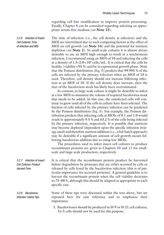 13
regarding cell line modification to improve protein processing.
Finally, Chapter 8 can be consulted regarding selecting an appro-
priate serum-free medium (see Note 15).
The time of infection (i.e., the cell density at infection) and the
MOI are interrelated due to such competing factors as the effect of
MOI on cell growth (see Note 16) and the potential for nutrient
depletion (see Note 2). In small-scale cultures it is almost always
desirable to use an MOI high enough to result in a synchronous
infection. I recommend using an MOI of 10 and infecting the cells
at a density of 1.5–2.0×106
cells/mL. It is critical that the cells be
healthy (viability95 %) and be in exponential growth phase. Note
that the Poisson distribution (Eq. 5) predicts that 99.995 % of the
cells are infected by the primary infection when an MOI of 10 is
used. Therefore, cell density should not increase following infec-
tion at an MOI of 10. If the cell density does increase, then the
titer of the baculovirus stock has likely been overestimated.
In contrast, in large-scale culture it might be desirable to infect
at a low MOI to minimize the volume of required baculovirus stock
that needs to be added. In this case, the uninfected cells will con-
tinue to grow until all of the cells in culture have been infected. The
fraction of cells infected by the primary infection can be predicted
by the Poisson distribution (Eq. 5). For example, the Poisson dis-
tribution predicts that infecting cells at MOIs of 0.1 and 1.0 would
result in approximately 9.5 % and 63.2 % of the cells being infected
by the primary infection, respectively. It is possible that nutrients
may become depleted (dependent upon the specific infection strat-
egy used) and therefore nutrient addition (i.e., a fed-­batch approach)
may be desirable if a significant amount of cell growth occurs fol-
lowing baculovirus addition due to using low MOIs.
The procedures used to infect insect cell cultures to produce
recombinant proteins are given in Chapters 10 and 11 for small-­
scale and large-scale production, respectively.
It is critical that the recombinant protein product be harvested
before degradation by proteases that are either secreted by cells or
released by cells lyzed by the baculovirus infection (this is of par-
ticular importance for secreted proteins). A general guideline is to
harvest the recombinant protein when the cell viability decreases
to 75–80 %, although this should be adapted as appropriate to each
specific case.
Some of these tips were discussed within the text above, but are
repeated here for easy reference and to emphasize their
importance.
1. Baculoviruses should be produced in Sf-9 or Sf-21 cell cultures;
Tn-5 cells should not be used for this purpose.
3.2.6 Infection of Insect
Cell Cultures: Time
of Infection and MOI
3.2.7 Infection of Insect
Cell Cultures: Product
Harvest Time
3.2.8 Baculovirus
Infection: Useful Tips
Widely Used Techniques
 
