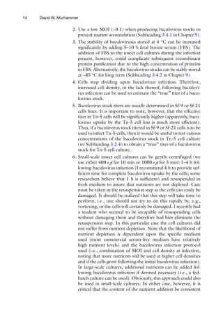 14
2. Use a low MOI (~0.1) when producing baculovirus stocks to
prevent mutant accumulation (Subheading 3.4.1 in Chapter 9).
3. The stability of baculoviruses stored at 4 °C can be increased
significantly by adding 5–10 % fetal bovine serum (FBS). The
addition of FBS to the insect cell cultures during the infection
process, however, could complicate subsequent recombinant
protein purification due to the high concentration of proteins
in FBS. Alternatively, the baculovirus stocks can be stably stored
at −85 °C for long term (Subheading 3.4.2 in Chapter 9).
4. Cells stop dividing upon baculovirus infection. Therefore,
increased cell density, or the lack thereof, following baculovi-
rus infection can be used to estimate the “true” titer of a bacu-
lovirus stock.
5. Baculovirus stock titers are usually determined in Sf-9 or Sf-21
cells lines. It is important to note, however, that the effective
titer in Tn-5 cells will be significantly higher (apparently, bacu-
lovirus uptake by the Tn-5 cell line is much more efficient).
Thus, if a baculovirus stock titered in Sf-9 or Sf-21 cells is to be
used to infect Tn-5 cells, then it would be useful to test various
concentrations of the baculovirus stock in Tn-5 cell culture
(see Subheading 3.2.4) to obtain a “true” titer of a baculovirus
stock for Tn-5 cell culture.
6. Small-scale insect cell cultures can be gently centrifuged (we
use either 400×g for 10 min or 1000×g for 5 min) 1–4 h fol-
lowing baculovirus infection (I recommend 4 h to provide suf-
ficient time for complete baculovirus uptake by the cells; some
researchers believe that 1 h is sufficient) and resuspended in
fresh medium to assure that nutrients are not depleted. Care
must be taken in the resuspension step as the cells can easily be
damaged. It should be realized that this step will take time to
perform, i.e., one should not try to do this rapidly by, e.g.,
vortexing, or the cells will certainly be damaged. I recently had
a student who seemed to be incapable of resuspending cells
without damaging them and therefore had him eliminate the
resuspension step. In this particular case the cell cultures did
not suffer from nutrient depletion. Note that the likelihood of
nutrient depletion is dependent upon the specific medium
used (most commercial serum-free medium have relatively
high nutrient levels) and the baculovirus infection protocol
used (i.e., combination of MOI and cell density at infection,
noting that more nutrients will be used at higher cell densities
and if the cells grow following the initial baculovirus infection).
In large-scale cultures, additional nutrients can be added fol-
lowing baculovirus infection if deemed necessary (i.e., a fed-
batch culture can be used). Obviously, this approach could also
be used in small-scale cultures. In either case, however, it is
critical that the content of the nutrient addition be consistent
David W. Murhammer
 