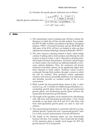 19
(b) Calculate the specific glucose utilization rate as follows:
( )
.
Specific glucose utilization rate
mM
h
h
s
=
-
æ
è
ç
ö
ø
÷
æ
è
ç
ö
0 373
3600 ø
ø
÷
æ
è
ç
ö
ø
÷
´
( )( )
= - ´ -
mol L
mM
cells mL mL L
m
/
. / /
.
10
2 2 10 1000
4 7 10
3
6
17
o
ol cell s
-
/
4 Notes
1. The nomenclature used in naming some cell lines contains the
laboratory in which the cell line was first isolated. For example,
the BTI-Tn-5B1-4 cell line was isolated at the Boyce Thompson
Institute (“BTI”) of Cornell University and the IPLB-Sf21-AE
(full name of the Sf-21 cell line) was isolated at what was then
calledtheInvertebratePathologyLaboratoryBeltsville(“IPLB”).
2. The most common culturing method is batch, which simply
consists of adding cells to fresh medium and allowing the cells
to grow as shown in Figs. 1 and 3. Alternative culturing meth-
ods include fed-batch and perfusion. Fed-batch culture begins
as a batch culture, but nutrients are added periodically to over-
come nutrient depletion. Thus, the maximum cell density
obtained in fed-batch cultures can be significantly higher than
those obtained in batch culture. Perfusion culture involves
continually flowing fresh medium through a system in which
the cells are retained. Thus, perfusion culture replenishes
nutrients and removes potentially inhibitory toxic byproducts
and therefore provides an excellent model of the in vivo
environment.
3. While I prefer the four growth phases shown in Fig. 1, other
sources (e.g., ref. 1) include two additional growth phases, i.e.,
accelerating growth phase between the lag and exponential
growth phases and decelerating growth phase between the
exponential and stationary growth phases.
4. The length of the lag phase can be minimized by subculturing
with cells from mid-exponential growth phase. I have found
essentially no lag phase with Sf-9 and Tn-5 cells when cells
from mid-exponential growth phase are used to seed new
cultures.
5. The exponential growth phase is commonly referred to as log-
arithmic growth. I prefer the term “exponential growth” since
it is a more accurate representation of actual cell behavior.
6. The length of the stationary phase can vary dramatically
between cell lines. For example, I have found that the length
of the stationary phase is usually much longer for Sf-9 cell
growth than for Tn-5 cell growth.
Widely Used Techniques
 