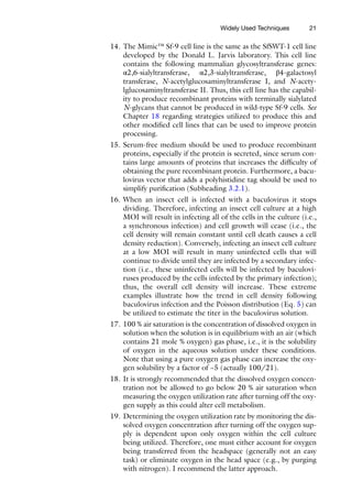 21
14. The Mimic™ Sf-9 cell line is the same as the SfSWT-1 cell line
developed by the Donald L. Jarvis laboratory. This cell line
­
contains the following mammalian glycosyltransferase genes:
α2,6-sialyltransferase, α2,3-sialyltransferase, β4-galactosyl
transferase, N-acetylglucosaminyltransferase I, and N-acety­
lglucosaminyl­
transferase II. Thus, this cell line has the capabil-
ity to produce recombinant proteins with terminally sialylated
N-glycans that cannot be produced in wild-­
type Sf-9 cells. See
Chapter 18 regarding strategies utilized to produce this and
other modified cell lines that can be used to improve protein
processing.
15. Serum-free medium should be used to produce recombinant
proteins, especially if the protein is secreted, since serum con-
tains large amounts of proteins that increases the difficulty of
obtaining the pure recombinant protein. Furthermore, a bacu-
lovirus vector that adds a polyhistidine tag should be used to
simplify purification (Subheading 3.2.1).
16. When an insect cell is infected with a baculovirus it stops
dividing. Therefore, infecting an insect cell culture at a high
MOI will result in infecting all of the cells in the culture (i.e.,
a synchronous infection) and cell growth will cease (i.e., the
cell density will remain constant until cell death causes a cell
density reduction). Conversely, infecting an insect cell culture
at a low MOI will result in many uninfected cells that will
continue to divide until they are infected by a secondary infec-
tion (i.e., these uninfected cells will be infected by baculovi-
ruses produced by the cells infected by the primary infection);
thus, the overall cell density will increase. These extreme
examples illustrate how the trend in cell density following
baculovirus infection and the Poisson distribution (Eq. 5) can
be utilized to estimate the titer in the baculovirus solution.
17. 100 % air saturation is the concentration of dissolved oxygen in
solution when the solution is in equilibrium with an air (which
contains 21 mole % oxygen) gas phase, i.e., it is the solubility
of oxygen in the aqueous solution under these conditions.
Note that using a pure oxygen gas phase can increase the oxy-
gen solubility by a factor of ~5 (actually 100/21).
18. It is strongly recommended that the dissolved oxygen concen-
tration not be allowed to go below 20 % air saturation when
measuring the oxygen utilization rate after turning off the oxy-
gen supply as this could alter cell metabolism.
19. Determining the oxygen utilization rate by monitoring the dis-
solved oxygen concentration after turning off the oxygen sup-
ply is dependent upon only oxygen within the cell culture
being utilized. Therefore, one must either account for oxygen
being transferred from the headspace (generally not an easy
task) or eliminate oxygen in the head space (e.g., by purging
with nitrogen). I recommend the latter approach.
Widely Used Techniques
 